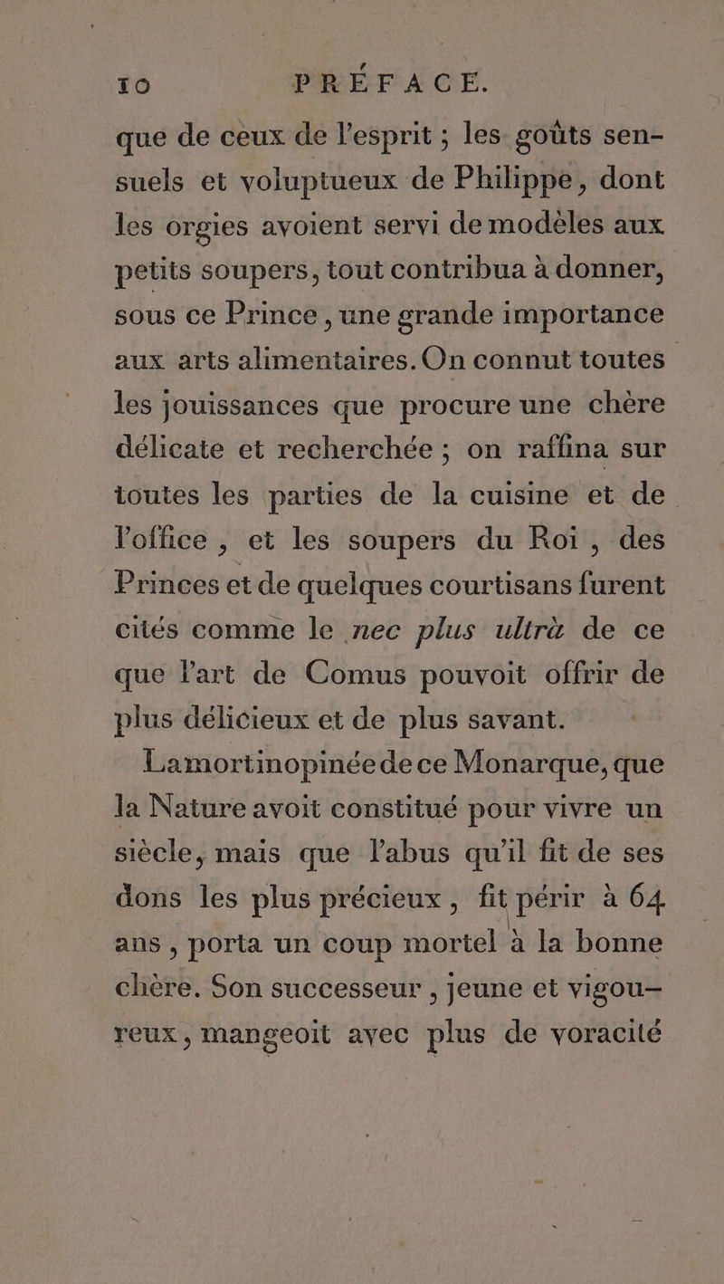 que de ceux de l'esprit ; les goûts sen- suels et voluptueux de Philippe, dont les orgies avoient servi de modèles aux petits soupers, tout contribua à donner, sous ce Prince , une grande importance aux arts alimentaires. On connut toutes les jouissances que procure une chère délicate et recherchée ; on raffina sur toutes les parties de la cuisine et de l'office , et les soupers du Roi, des Princes et de quelques courtisans furent cités comme le nec plus ullrä de ce que l'art de Comus pouvoit offrir de plus délicieux et de plus savant. Lamortinopinée de ce Monarque, que la Nature avoit constitué pour vivre un siècle, mais que l'abus qu’il fit de ses dons les plus précieux, fit périr à 64 ans , porta un coup mortel à la bonne chère. Son successeur , jeune et vigou- reux, mangeoit ayec plus de voracité