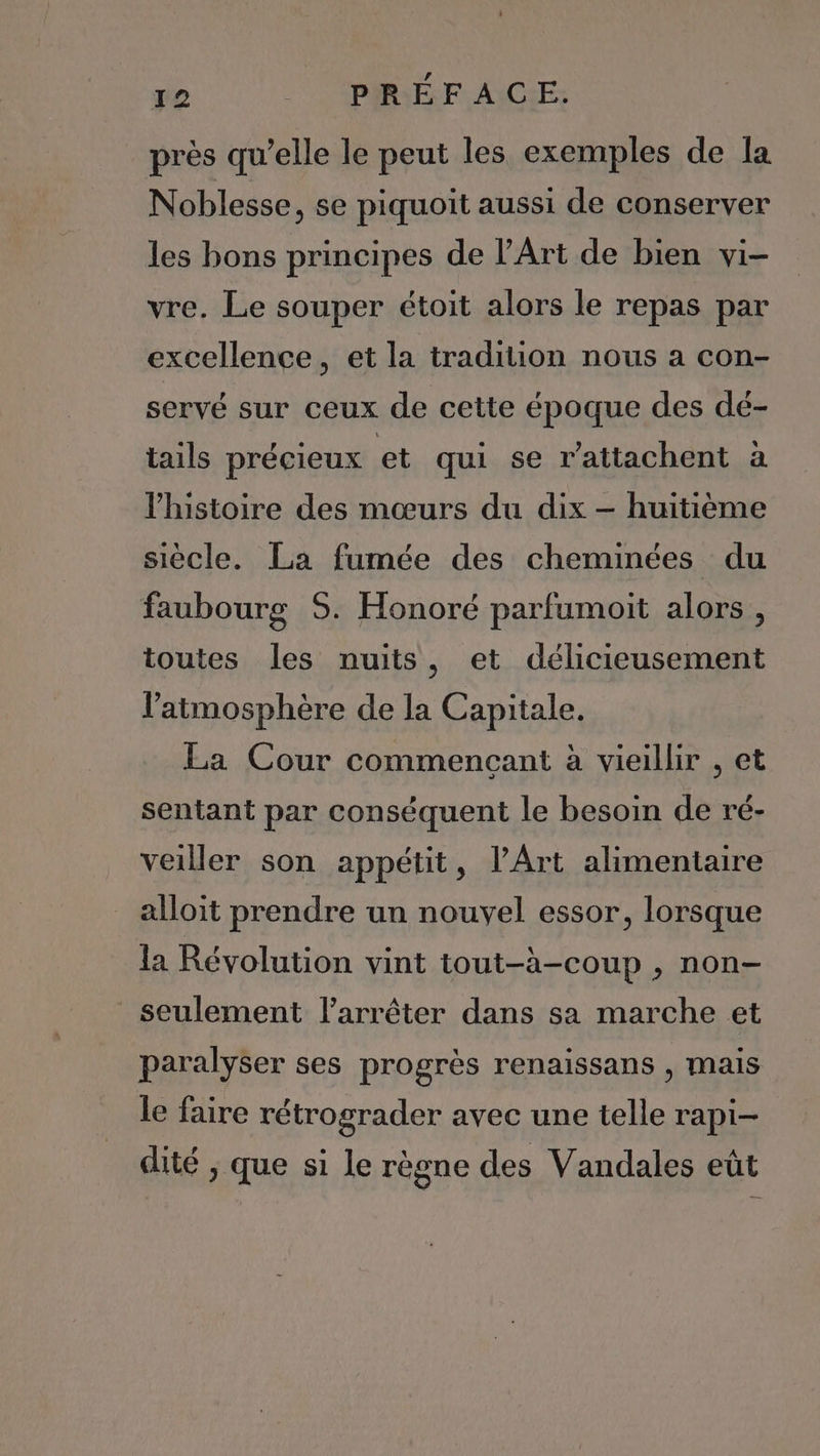 près qu’elle le peut les exemples de la Noblesse, se piquoit aussi de conserver les bons principes de l’Art de bien vi- vre. Le souper étoit alors le repas par excellence, et la tradition nous a con- servé sur ceux de cette époque des dé- tails précieux et qui se r’atiachent à l’histoire des mœurs du dix — huitième siècle. La fumée des cheminées du faubourg 5. Honoré parfumoit alors , toutes les nuits, et délicieusement l'atmosphère de la Capitale. La Cour commençant à vieillir , et sentant par conséquent le besoin de ré- veiller son appétit, l'Art alimentaire alloit prendre un nouvel essor, lorsque la Révolution vint tout-à-coup , non- seulement l'arrêter dans sa marche et paralyser ses progrès renaissans , mais Le faire rétrograder avec une telle rapi- dité ; que si le règne des Vandales eût