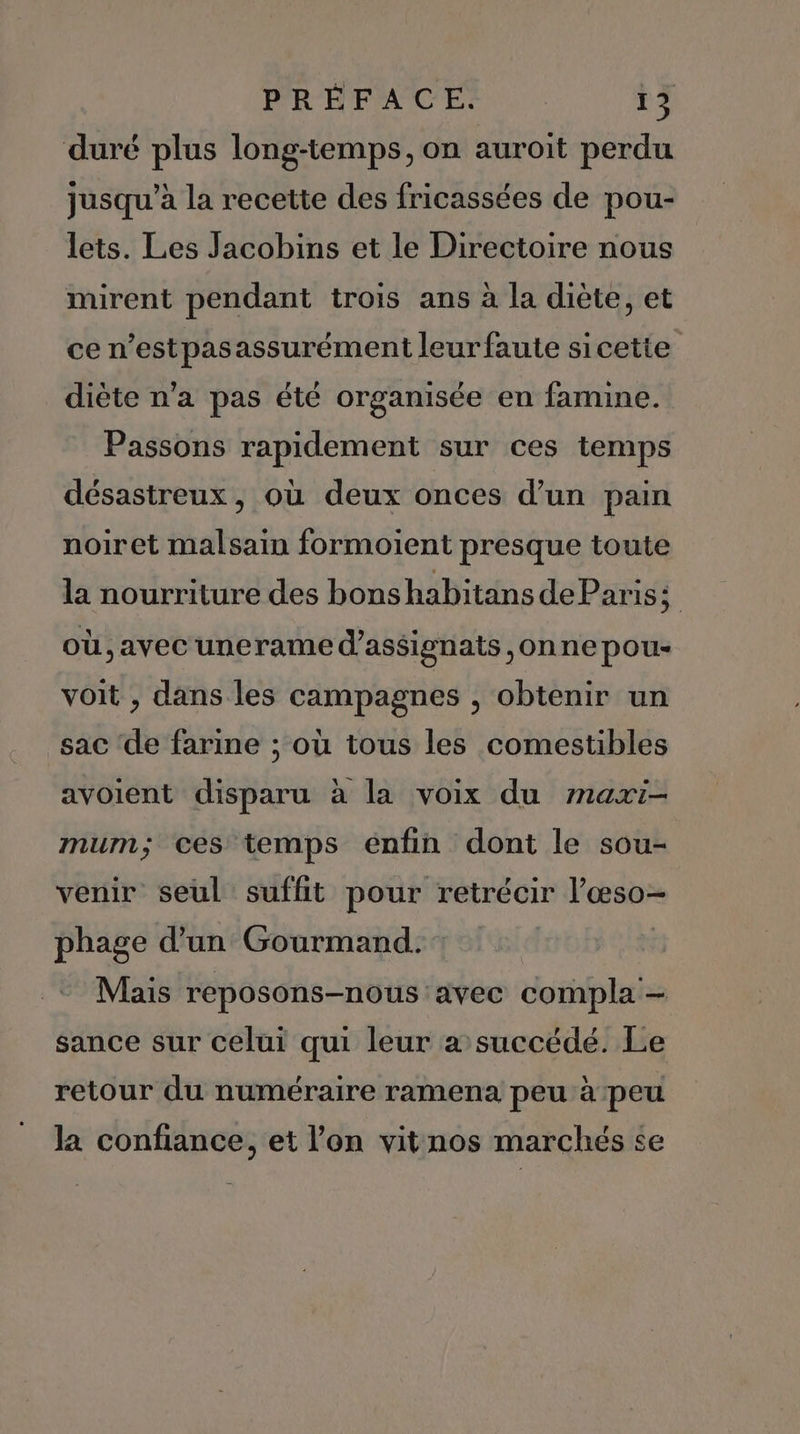 duré plus long-temps, on auroit perdu jusqu’à la recette des fricassées de pou- lets. Les Jacobins et le Directoire nous mirent pendant trois ans à la diète, et ce n'estpasassurément leur faute sicetie diète n’a pas été organisée en famine. Passons rapidement sur ces temps désastreux, où deux onces d’un pain noiret malsain formoient presque toute la nourriture des bonshabitans deParis; où ,avec unerame d’as$ignats ,onne pou- voit , dans les campagnes , obtenir un sac ‘de farine ; où tous les comestibles avoient disparu à la voix du maxi- mum; ces temps énfin dont le sou- venir seul suffit pour retrécir l’œso- phage d’un Gourmand. : | Mais reposons-nous avec compla — sance sur celui qui leur a succédé. Le retour du numéraire ramena peu à peu la confiance, et l'on vitnos marchés se