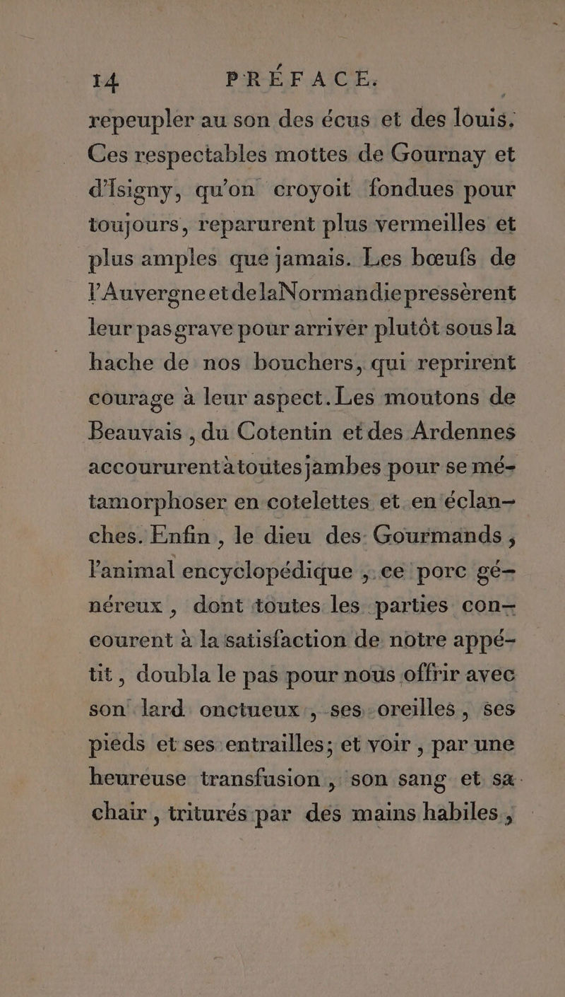 repeupler au son des écus et des louis. Ces respectables mottes de Gournay et d'Isigny, qu'on croyoit fondues pour toujours, reparurent plus vermeilles et plus amples que jamais. Les bœufs de VAuvergneetdelaNormandiepressèrent leur pasgrave pour arriver plutôt sous la hache de nos bouchers, qui reprirent courage à leur aspect. Les moutons de Beauvais , du Cotentin etdes Ardennes accoururentàtoutes jambes pour se mé- tamorphoser en cotelettes et en‘éclan- ches. Enfin , le dieu des: Gourmands, l'animal encyclopédique ,.ce porc gé- néreux , dont toutes les parties con-— courent à la satisfaction de notre appé- tit, doubla le pas pour nous offrir avec son lard onctueux , ses-oreilles, ses pieds et ses entrailles; et voir , par une heureuse transfusion , son sang et sa. chair , triturés par des mains habiles ,