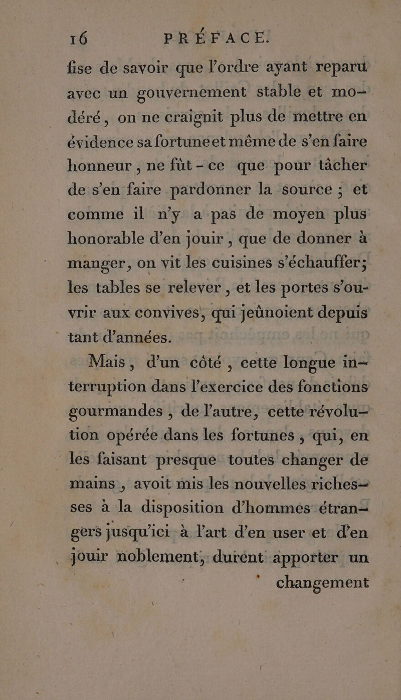fise de savoir que l’ordre ayant reparu avec un gouvernement stable et mo- déré, on ne craignit plus de mettre en évidence sa fortuneet même de s’en faire honneur , ne fùt-ce que pour tâcher de s’en faire pardonner la source ; et comme 1l n'y a pas de moyen plus honorable d’en jouir , que de donner à manger, on vit les cuisines s’échauffer; les tables se relever , et les portes s’ou- vrir aux convives, qui jeünoient depuis tant d'années. Mais, d’un côté , cette longue in- terruption dans l’exercice des fonctions gourmandes , de l'autre, cette révolu- tion opérée dans les fortunes , qui, en les faisant presque toutes changer de mains , avoit mis les nouvelles riches ses à la disposition d'hommes étran- gers jusqu'ici à l'art d'en user et d’en poux noblement;, durent apporter un changement