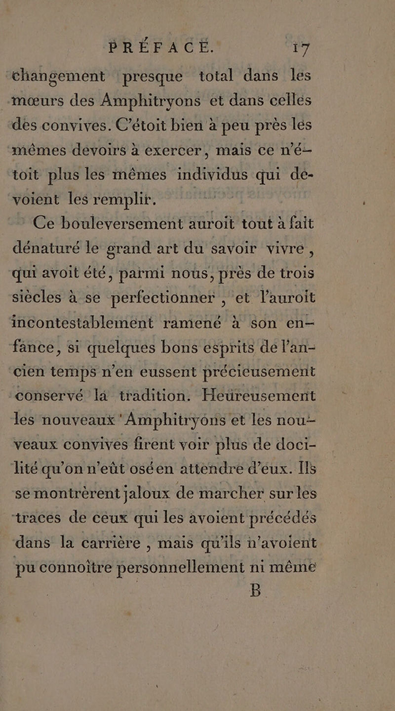 Changement presque total dans les -mœurs des Amphitryons et dans celles des convives. C’étoit bien à peu près lés “mêmes devoirs à exercer, mais ce né toit plus les inmémes individus qui dé- voient les remplir. Ce bouleversement auroit tout à fait dénaturé le grand art du savoir vivre, qui avoit été, parmi nous, près de trois siècles à se perfectionner , et l'auroit incontestablement ramené à son en- fance, si quelques bons esprits de l’an- cien temps n’en eussent précicusement conservé là tradition. Heureusement les nouveaux 'Amphitryons et les nou veaux convives firent voir plus de doci- lité qu’on n’eüt oséen attendre d'eux. Ils se montrèrent jaloux de marcher surles traces de ceux qui les avoient précédés dans la carrière , mais qu'ils n’avoient pu connoïtre personnellement ni même