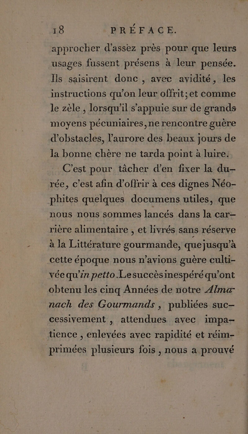approcher d'assez près pour que leurs usages fussent présens à leur pensée. Ils saisirent donc , avec avidité, les instructions qu’on leur offrit; et comme le zèle , lorsqu'il s'appuie sur de grands moyens pécuniaires,ne rencontre guère d'obstacles, l'aurore des beaux jours de la bonne chère ne tarda point à luire. C’est pour tàcher d'en fixer la du- rée, c’est afin d'offrir à ces dignes Néo- phites quelques documens utiles, que nous nous sommes lancés dans la car- rière alimentaire , et livrés sans réserve à la Littérature gourmande, que jusqu’à cette époque nous n’avions guère culti- vée qu'in petto.Lesuccèsinespéré qu'ont obtenu les cinq Années de notre ma nach des Gourmands , publiées suc- cessivement , attendues avec impa- tence , enlevées avec rapidité et réim- primées plusieurs fois , nous a prouvé