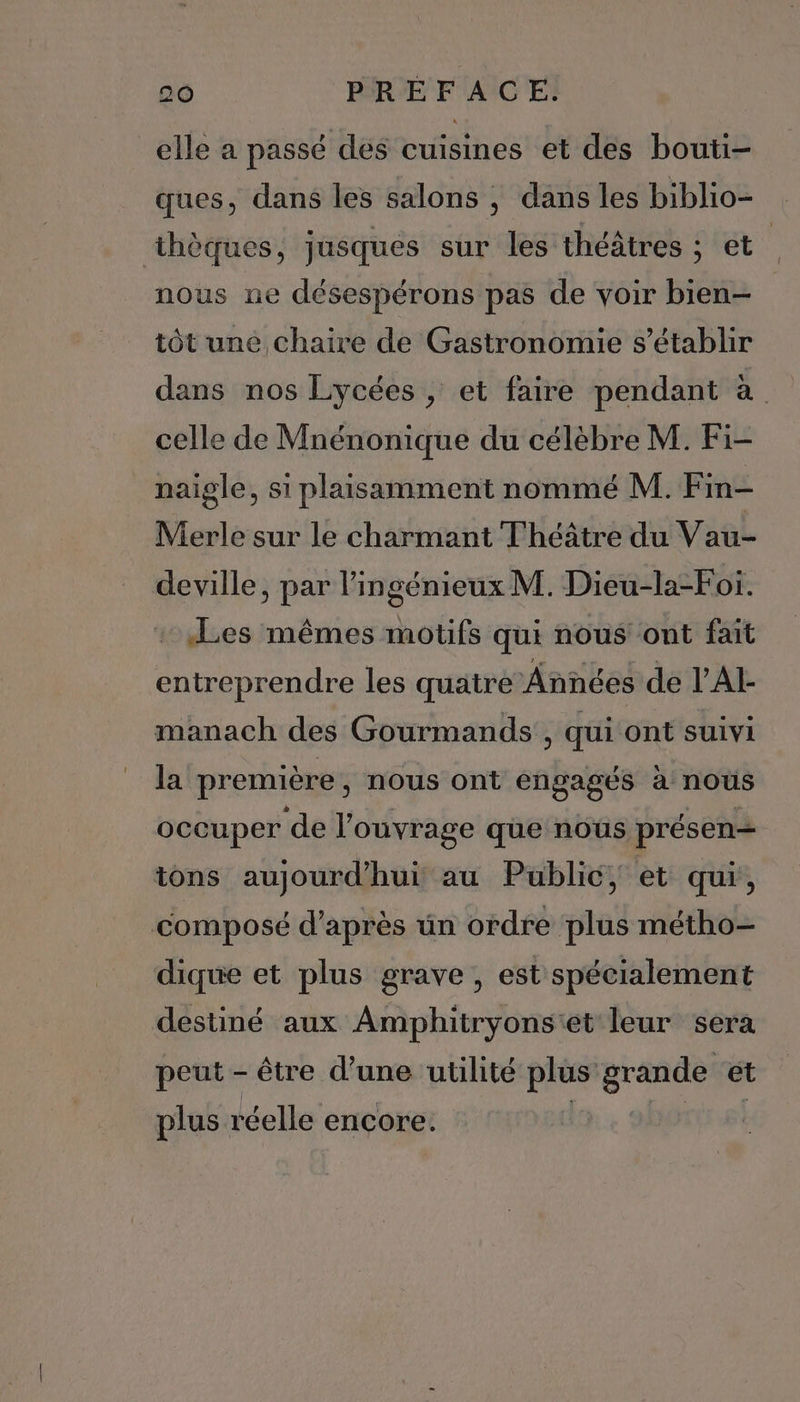 elle a passé des cuisines et des bouti- ques, dans les salons ; dans les biblio- thèques, jusques sur les théâtres ; et nous ne désespérons pas de voir bien- tôt une chaire de Gastronomie s'établir dans nos Lycées , et faire pendant à celle de Mnénonique du célèbre M. Fi- naïigle, si plaisamment nommé M. Fin- Merle sur le charmant Théâtre du Vau- deville, par l'ingénieux M. Dieu-la-Foi. Les mêmes motifs qui nous ont fait entreprendre les quatre Années de l’AI manach des Gourmands, qui ont suivi la première , nous ont engagés à nous occuper ‘de l'ouvrage que nous présen— tons aujourd’hui au Public, et qui, composé d’après un ordre plus métho- dique et plus grave , est spécialement destiné aux Amphitryons'et leur sera peut - être d’une utilité plus grande et plus réelle encore. | béres si