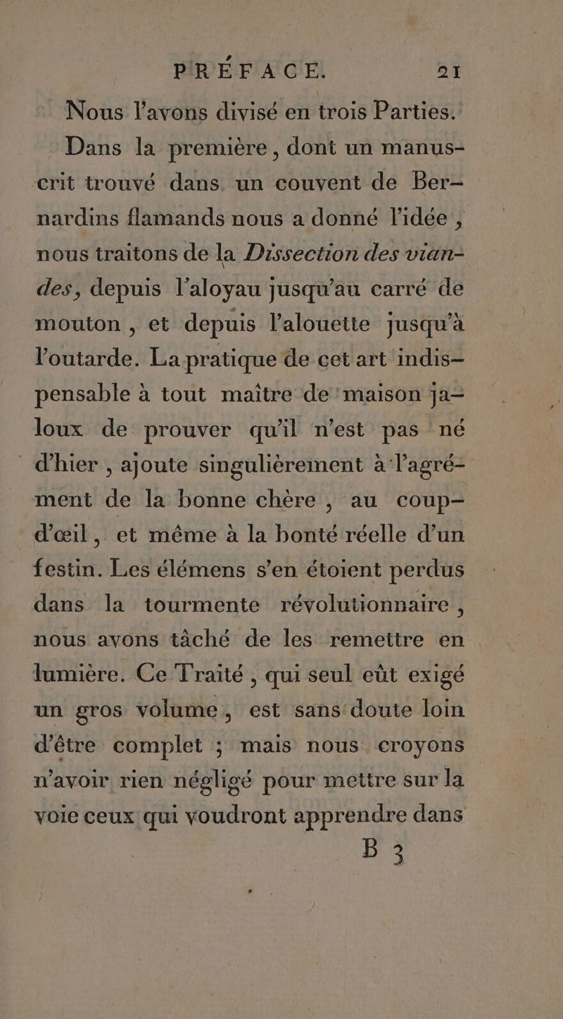 Nous l'avons divisé en trois Parties. Dans la première, dont un manus- crit trouvé dans. un couvent de Ber- nardins flamands nous a donné l’idée , nous traitons de la Dissection des vian- des, depuis l’aloyau jusqu’au carré de mouton , et depuis l’alouette jusqu’à loutarde. La pratique de cet art indis- pensable à tout maître de maison ja- loux de prouver qu'il n’est pas né d'hier , ajoute singulièrement à lagré- ment de la bonne chère , au coup- d'œil, et même à la bonté réelle d’un festin. Les élémens s’en étoient perdus dans la tourmente révolutionnaire, nous avons tàché de les remettre en. lumière. Ce Traité , qui seul eùt exigé un gros volume, est sans doute loin d’être complet ; mais nous croyons n'avoir rien négligé pour mettre sur la voie ceux qui voudront apprendre dans B 3