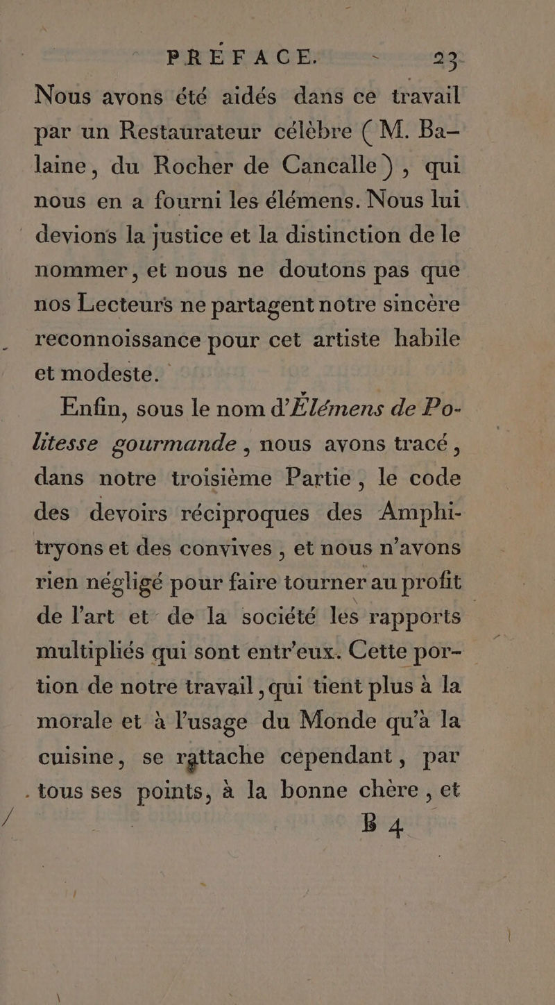 PEN X Dr Eee ve 99 Nous avons été aidés dans ce travail par un Restaurateur célèbre ( M. Ba- laine, du Rocher de Cancalle), qui nous en a fourni les élémens. Nous lui devions la justice et la distinction de le nommer, et nous ne doutons pas que nos Lecteurs ne partagent notre sincère reconnoissance pour cet artiste habile et modeste. Enfin, sous le nom d'Élémens de Po- litesse gourmande | nous avons tracé, dans notre troisième Partie, le code des devoirs réciproques des Amphi- tryons et des convives , et nous n'avons rien négligé pour faire tourner au profit de l’art et de la société les rapports | multipliés qui sont entr’eux. Cette por- tion de notre travail, qui tient plus à la morale et à l'usage du Monde qu’à la cuisine, se rattache cependant, par . tous ses points, à la bonne chère, et B 4