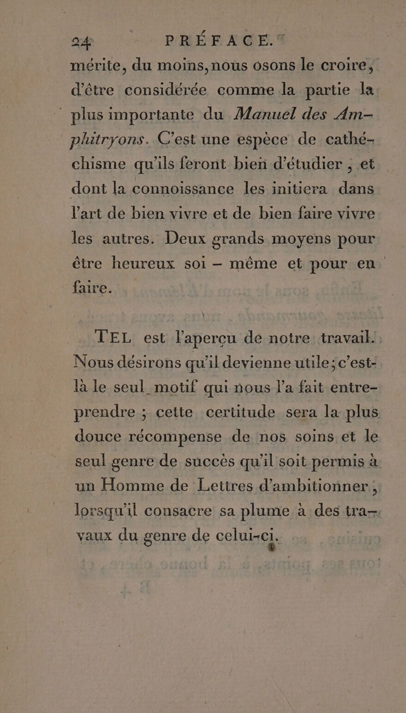 mérite, du moins, nous osons le croire, d’être considérée comme la partie la plus importante du Manuel des Am- _phitryons. C'est une espèce de cathé- chisme qu'ils feront bien d'étudier , et dont la connoissance les initiera dans l’art de bien vivre et de bien faire vivre les autres. Deux grands moyens pour être heureux soi - même et pour en faire. TEL est lapercu de notre travail, Nous désirons qu'il devienne utile; c’est- là le seul_ motif qui nous l’a fait entre- prendre ; celte certitude sera la plus douce récompense de nos soins et le seul genre de succès qu'il soit permis à un Homme de Lettres d’ambitionner lorsqu'il consacre sa plume à des tra-: vaux du genre de celui-ci L