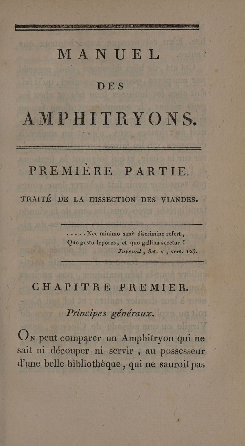 DES AMPHITRYONS. PREMIERE PARTIE TRAITÉ DE LA DISSECTION DES VIANDES. Ds se Nec minimo sanè discrimine refert, Quo gestu lepores, et quo gallina secetur ! J'uveñal , Sat, v , vers. 123. CHAPITRE PREMIER. Principes généraux. Ox peut comparer un Amphitryon qui ne sait ni découper ni servir ; au possesseur d'une belle bibliothèque, qui ne sauroit pas