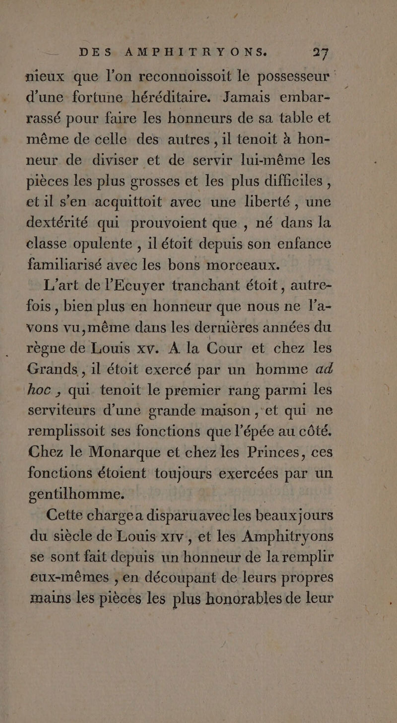 nieux que l’on reconnoissoit le possesseur d’une fortune héréditaire. Jamais embar- rassé pour faire les honneurs de sa table et même de celle des autres, il tenoit à hon- neur de diviser et de servir lui-même les pièces les plus grosses et les plus difficiles , et il s’en acquittoit avec une liberté , une dextérité qui prouvoient que , né dans la classe opulente , il étoit depuis son enfance familiarisé avec les bons morceaux. L'art de l’'Ecuyer tranchant étoit, autre- fois , bien plus en honneur que nous ne l’a- vons vu,même dans les dernières années du règne de Louis xv. À la Cour et chez les Grands , 1l étoit exercé par un homme ad hoc , qui tenoit le premier rang parmi les serviteurs d’une grande maison ,‘et qui ne remplissoit ses fonctions que l'épée au côté. Chez le Monarque et chez les Princes, ces fonctions étoient toujours exercées par un gentilhomme. à Cette chargea disparuavec les beauxjours du siècle de Louis xrv , et les Amphitryons se sont fait depuis un honneur de la remplir eux-mêmes , en découpant de leurs propres mains les pièces les plus honorables de leur