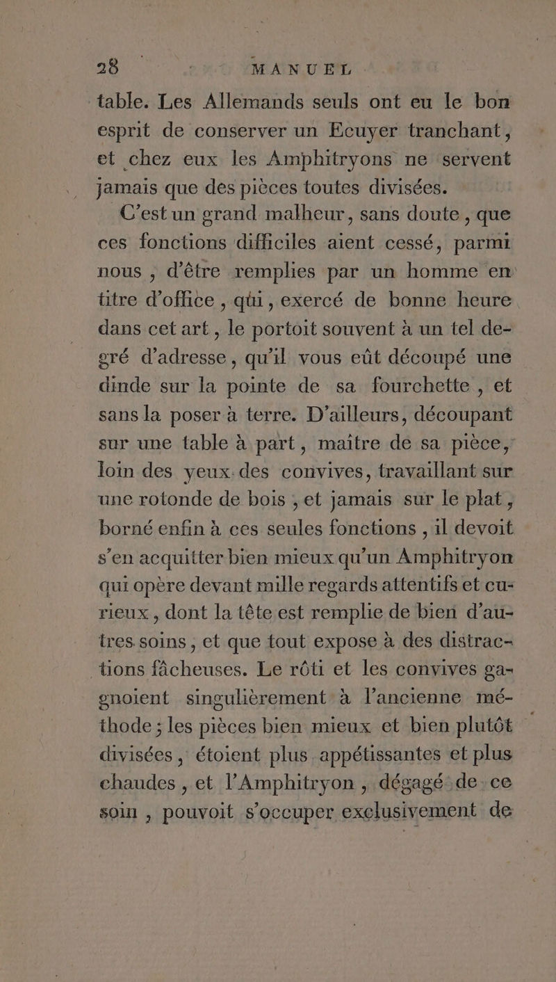 Ce CEE MANUEL. table. Les Allemands seuls ont eu le bon esprit de conserver un Ecuyer tranchant, et chez eux les Amphitryons ne ‘servent jamais que des pièces toutes divisées. C’est un grand malheur, sans doute , que ces fonctions difficiles aient cessé, parmi nous , d'être remplies par un homme en titre d'office , qui, exercé de bonne heure dans cet art, le portoit souvent à un tel de- gré d'adresse, qu'il vous eût découpé une dinde sur la pointe de sa fourchette , et sans la poser à terre. D'ailleurs, découpant sur une fable à part, maitre de sa pièce, loin des yeux. des convives, travaillant sur une rotonde de bois ,et jamais sur le plat, borné enfin à ces seules fonctions , il devoit s’en acquitter bien mieux qu'un Amphitryon qui opère devant mille regards attentifs et cu: rieux , dont la tête est remplie de bien d’au- tres soins , et que tout expose à des distrac- tions fâcheuses. Le rôti et les convives ga- gnoient singulièrement à l’ancienne mé- thode ; les pièces bien mieux et bien plutôt divisées , étoient plus. appétissantes et plus chaudes , et l’Amphitryon , dégagé: de. ce soin , pouvoit s'occuper exclusivement de