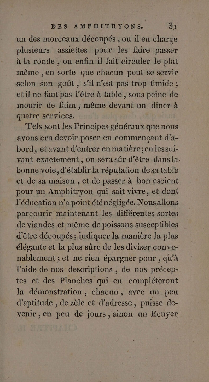 | PES AMPHITRYONS. 31 un des morceaux découpés , ou il en charge plusieurs assiettes pour les faire passer à la ronde , ou enfin il fait circuler le plat même ,en sorte que chacun peut se servir selon son goût, s’il n’est pas trop timide ; et il ne faut pas l’être à table, sous peine de mourir de faim , même devant un diner à quatre services. | T'els sont les Principes généraux que nous avons cru devoir poser en commencant d’a- bord, etavant d'entrer en matière ;en lessui- vant exactement , on sera sûr d’être dans la. bonne voie, d'établir la réputation desa table et de sa maison , et de passer à bon escient pour un Amphitryon qui sait vivre, et dont l'éducation n’a point été négligée. Nousallons parcourir maintenant les différentes sortes de viandes et même de poissons susceptibles d’être découpés; indiquer la manière la plus élégante et la plus sûre de les diviser conve- nablement ; et ne rien épargner pour , qu'à l’aide de nos descriptions , de nos précep- tes et des Planches qui en compléteront la démonstration , chacun , avec un peu d'aptitude , de zèle et d'adresse, puisse de- venir ,en peu de jours , sinon un Ecuyer