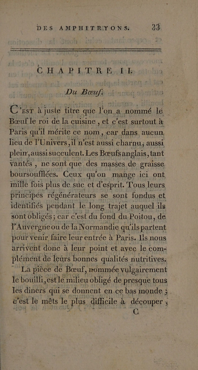 | God À RE LE Du Baup C’rst à juste titre que Lan a btamé le Bœuf le roi de la cuisine , et c est surtout } à Paris qu il mérite ce nom, car dans. aucun. lieu de l'Univers il n’est aussi charnu; aussi pleur, aussi isucculent. Les Bœufs Rire tant Vantés , ne sont que des masses de graisse Ro eo Ceux qu’on mange C1 Ont mille fois plus de suc et d'esprit. Tous leurs principés régénérateurs se sont fondus et identifiés pendant le long trajet auquel ils sont obligés ; c ; car c’est du fond du. Poitou, de PAuvergrieou de la Normandie qu “ils partent pour venir faire leur entrée à Paris. Lis nous arrivent donc à leur point et ayec le com- plément de leurs bonnes qualités nutritives: La pièce dé Bœuf, rommée vulgairement le bouilli,est le milieu obligé de presque tous Jes none qui se donnent en.ce bas monde : à c'est d mêts le plus difficile à découper ; j x GE