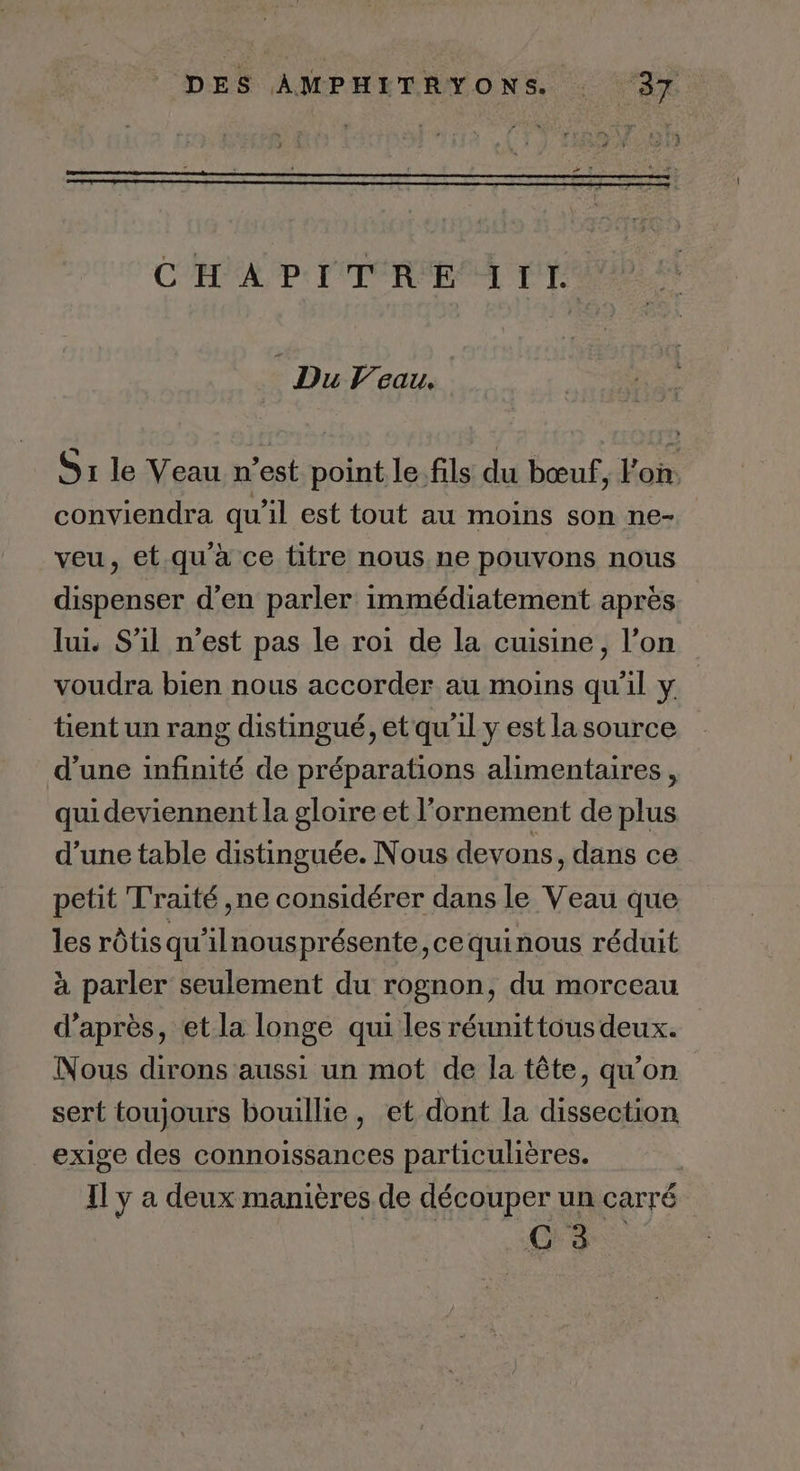 CARO PE PT PRE PTS Du Veau. S1 le Veau n’est point le. fils du bœuf, l'on. conviendra qu’il est tout au moins son ne- veu, et.qu'à ce titre nous ne pouvons nous dispenser d'en parler immédiatement après lui S'il n’est pas le roi de la cuisine, l’on voudra bien nous accorder au moins qu'il y tient un rang distingué, et qu’il y est la source d’une infinité de préparations alimentaires, qui deviennent la gloire et l’ornement de plus d’une table distinguée. Nous devons, dans ce petit Traité ,ne considérer dans le Veau que les rôtis qu'ilnousprésente,cequinous réduit à parler seulement du rognon, du morceau d’après, et la longe qui les réunittous deux. Nous dirons aussi un mot de la tête, qu’on sert toujours bouillie, et dont la dissection exige des connoissances particulières. Il y a deux manières de découper un carré C 3