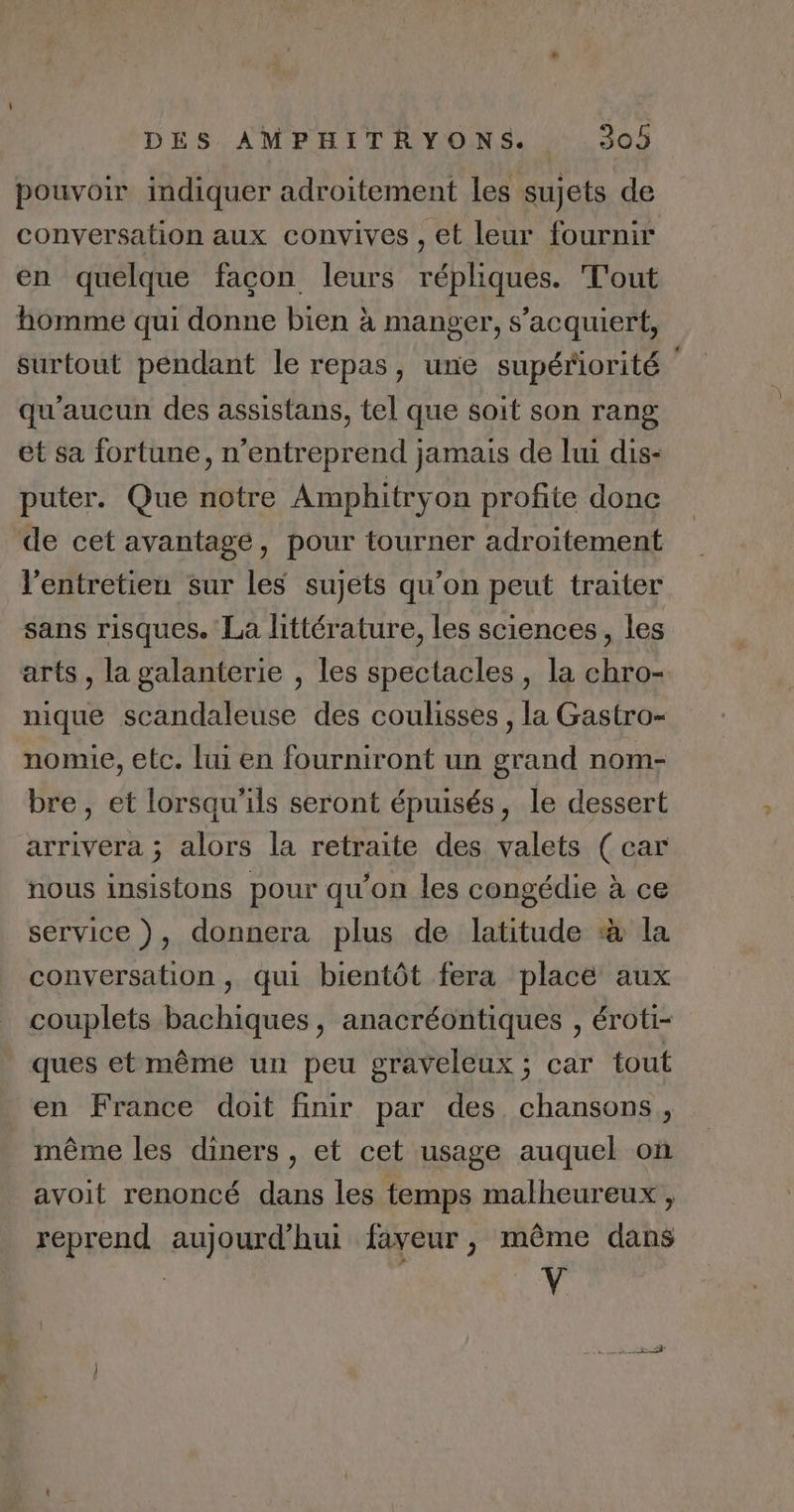 pouvoir indiquer adroitement les sujets de conversation aux convives , et leur fournir en quelque facon leurs répliques. T'out homme qui donne bien à manger, s’acquiert, surtout pendant le repas, une supériorité qu'aucun des assistans, tel que soit son rang ét sa fortune, n’entreprend jamais de lui dis- puter. Que notre Amphitryon profite donc de cet avantage, pour tourner adroitement l'entretien sur les sujets qu’on peut traiter sans risques. La littérature, les sciences, les arts , la galanterie , les spectacles, la chro- nique scandaleuse des coulisses , la Gastro- nomie, etc. lui en fourniront un grand nom- bre, et lorsqu'ils seront épuisés, le dessert arrivera ; alors la retraite des valets (car nous insistons pour qu’on les congédie à ce service ), donnera plus de latitude à la conversation, qui bientôt fera place aux couplets bachiques, anacréontiques , éroti- ques et même un peu graveleux ; car tout en France doit finir par des chansons, même les diners, et cet usage auquel où avoit renoncé dans les temps malheureux, reprend aujourd'hui faveur, même dans ÿ