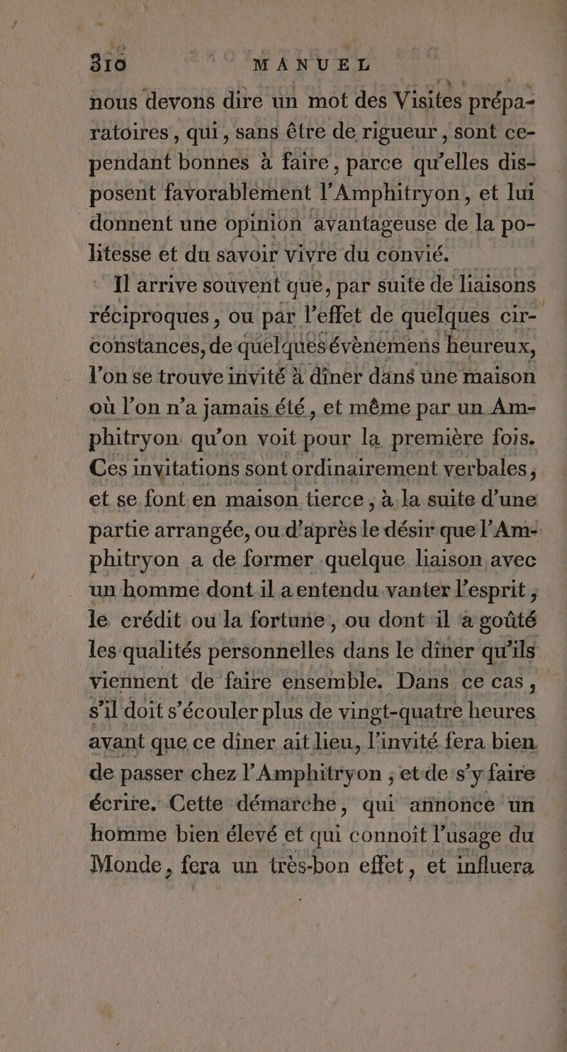 US nous devons dire un mot des Visites prépa: ratoires , qui, sans être de rigueur , sont ce- pendant bonnes à faire, parce qu'elles dis- posent favorablement AN RE et lui donnent une opinion avantageuse de la po- litesse et du savoir vivre du convié. Il arrive souvent que, par suite de liaisons réciproques , ou par l'effet de quelques cir- constances, de quelques évènémens heureux, l’on se trouve invité À diner dans une maison où l’on n’a jamais, été, et même par un Am- phitryon, qu'on voit pour la première fois. Ces invitations sont ordinairement verbales, et se font en maison tierce ; à. la suite d’une partie arrangée, ou d’après le désir que l’Am- phitryon a de former quelque haison avec un homme dont il a entendu vanter l'esprit ; le crédit ou la fortune, ou dont il à goûté les qualités ÉMabrneties dans le diner qu’ils viennent de faire ensemble. Dans ce CAS, s’il doit s’écouler plus de vingt-quatre heures avant que ce diner ait lieu, l'invité fera bien. de passer chez l’'Amphitryon ; etde s'y faire écrire. Cette démarche, qui annonce un homme bien élevé et qui connoît l'usage du Monde, fera un très-bon effet, et influera