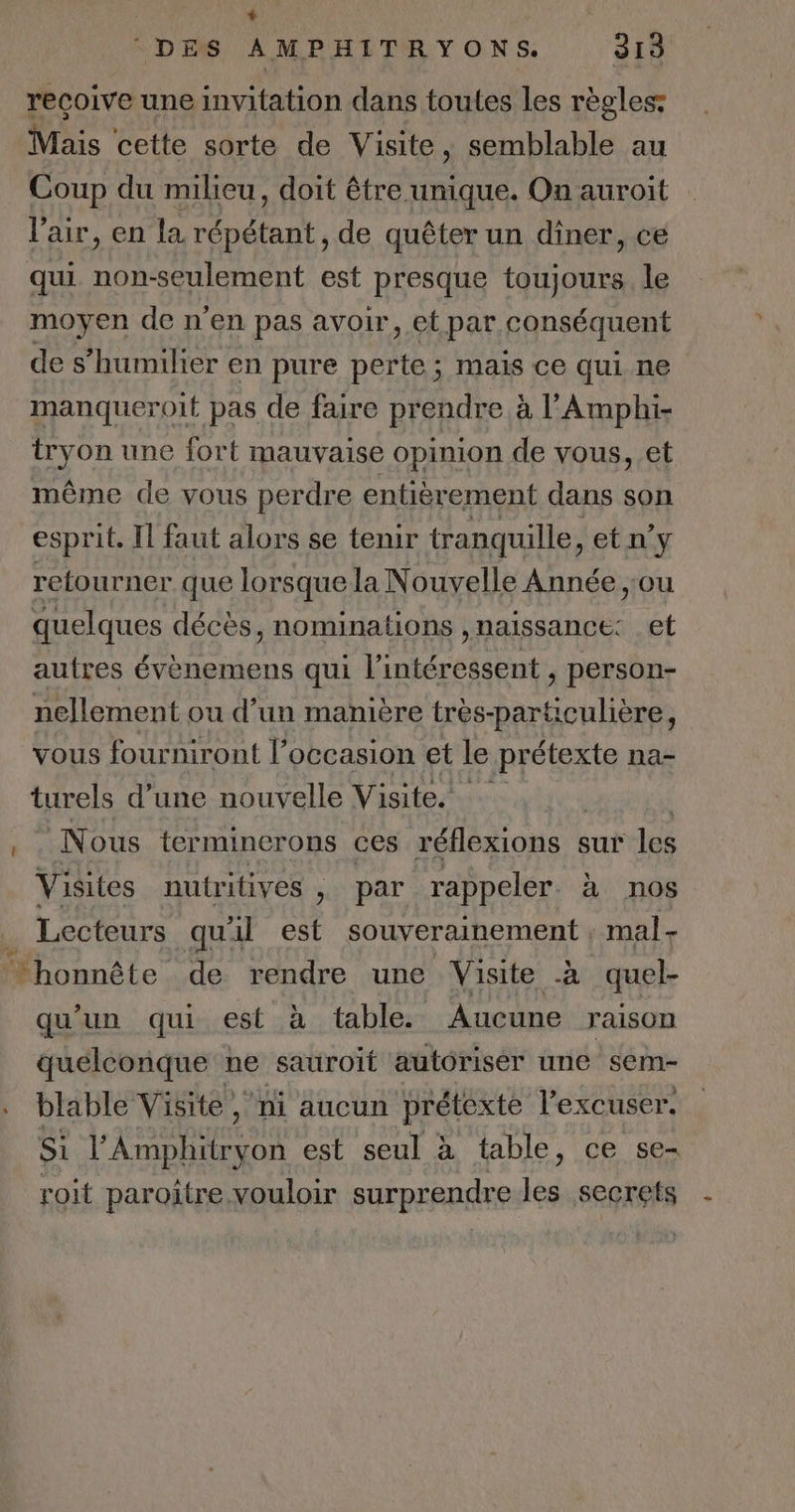 L DES AMPHITRYONS. 313 recoive une invitation dans toutes les règles: Mais cette sorte de Visite, semblable au Coup du milieu, doit être unique. On auroit l'air, en la répétant, de quêter un dîner, ce qui non-seulement est presque toujours le moyen de n’en pas avoir, et par. conséquent de s’humilier en pure perte; mais ce qui ne manqueroit pas de faire prendre à l’'Amphi- tryon une fort mauvaise opinion de vous, et même de vous perdre entièrement dans son esprit. Il faut alors se tenir tranquille, etn'y retourner que lorsque la Nouvelle Année ,:ou quelques décès, nominations ,naissance: et autres évènemens qui l’intéressent , person- nellement ou d’un manière très-particulière, vous fourniront l’occasion et le prétexte na- turels d’une nouvelle Visite. N ous ter mincrons ces réflexions sur lé Visites nutritives , ; par rappeler. à nos _ Lecteurs quil est souverainement, mal - honnête de rendre une Visite à quel- qu'un qui est à table. Aucune raison quelconque ne sauroït autorisér une sem- . blable Visite ni aucun prétexte l'excuser. Si l’Amphitryon est seul à table, ce se- roit paroître vouloir surprendre lésysesteis -