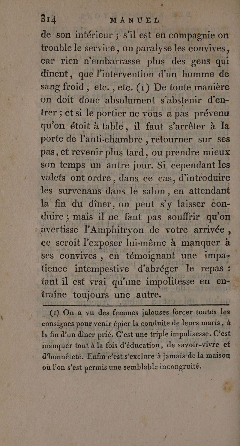de son intérieur ; s’il est en compagnie on trouble le service, on paralyse les convives, car rien n'embarrasse plus des gens qui dinent, que l'intervention d’un homme de sang froid , etc. , etc. (1) De toute manière on doit donc absolument s’abstenir d’en- trer ; et si le portier ne vous a pas prévenu qu'on étoit à table, il faut s'arrêter à la porte de l’anti-chambre , retourner sur ses pas, et revenir plus tard, ou prendre mieux son temps un autre jour. Si cependant les valets ont ordre, dans ce cas, d'introduire les survenans dans le salon, en attendant la fin du dîner, on peut s’y laisser con- duire ; maïs il ne faut pas souffrir qu'on avertisse l’'Amphitryon de votre arrivée, ce seroit l'exposer lui-même à manquer à ses convives ) en témoignant une impa- tience McRNESNYe d’abréger le repas : tant il est vrai qu'une impolitesse en en- . traîne toujours une autre. D (1) On.a vu des femmes jalouses forcer toutés les consignes pour venir épier la conduite de leurs maris, à la fin d’un diner prié. C’est une triple impolisesse. C’est manquer tout à la fois d'éducation, de savoir-vivre et d'honnêteté. Enfin c'est s’exclure à jamais de la maison où l’on s’est permis une semblable incongruité.