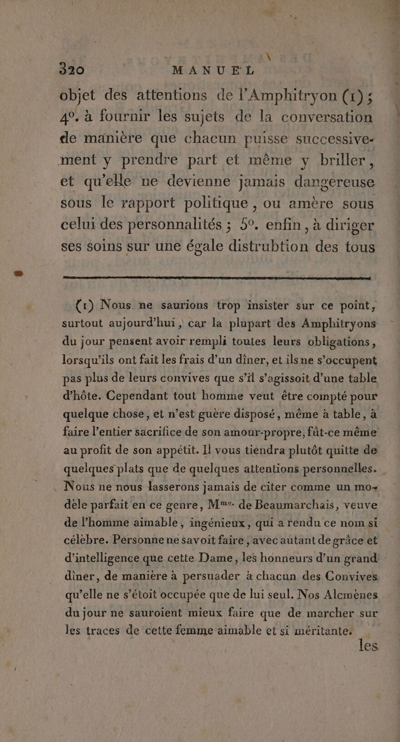 objet des attentions de l'Amphitryon (x); 4°. à fournir les sujets de la conversation de manière que chacun puisse successive- ment y prendre part et même y briller, et qu'elle ne devienne jamais dangereuse sous le rapport politique , ou amère sous celui des personnalités ; 5°. enfin, à diriger ses soins sur une égale distrubtion des tous {x) Nous ne saurions trop insister sur ce point, surtout aujourd’hui, car la plupart des Amphitryons du jour pensent avoir rempli toutes leurs obligations, lorsqu'ils ont fait les frais d’un diner, et ilsne s’occupent pas plus de leurs convives que s’il s’agissoit d’une table d'hôte. Cependant tout homme veut être compté pour quelque chose, et n’est guère disposé, même à table, à faire l’entier sacrifice de son amour-propre, fût-ce même au profit de son appétit. Il vous tiendra plutôt quitte de Nous ne nous lasserons jamais de citer comme un mo dele parfait en ce genre, M: de Beaumarchais, veuve de l’homme aimable, ingénieux, qui a rendu ce nom si célèbre. Personne ne savoit faire | avec autant de grâce et d'intelligence que cette Dame, les honneurs d’un grand diner, de maniere à persuader à chacun des Convives qu’elle ne s’étoit occupée que de lui seul. Nos Alcmènes du jour ne sauroïent mieux faire que de marcher sur les traces de cette femme aimable et si méritante. { es: