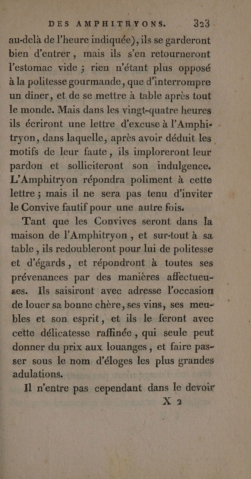 À DES AMPHITHYONS. 323 au-delà de l’heure indiquée), ils se garderont bien d'entrer, mais ils s’en retourneront l'estomac vide ; rien n’étant plus opposé à la politesse gourmande, que d'interrompre un diner, et de se mettre à table après tout le monde. Mais dans les vingt-quatre heures ils écriront une lettre d’excuse à l’'Amphi: . tryon, dans laquelle, après avoir déduit les motifs de leur faute, ils imploreront leur pardon et solliciteront son indulgence. L’Amphitryon répondra poliment à cette lettre ; mais il ne sera pas tenu d'inviter le Convive fautif pour une autre fois. Tant que les Convives seront dans la maison de l'Amphitryon , et sur-tout à sa table , ils redoubleront pour lui de politesse et d'égards, et répondront à toutes ses prévenances par des manières affectueu- ses. Ils saisiront avec adresse l'occasion de louer sa bonne chère, ses vins, ses meu- bles et son esprit, et ils le feront avec cette délicatesse raffinée , qui seule peut donner du prix aux louanges, et faire pas- ser sous le nom. d’éloges les plus grandes adulations. Il n'entre pas cependant dans le devoir X 2