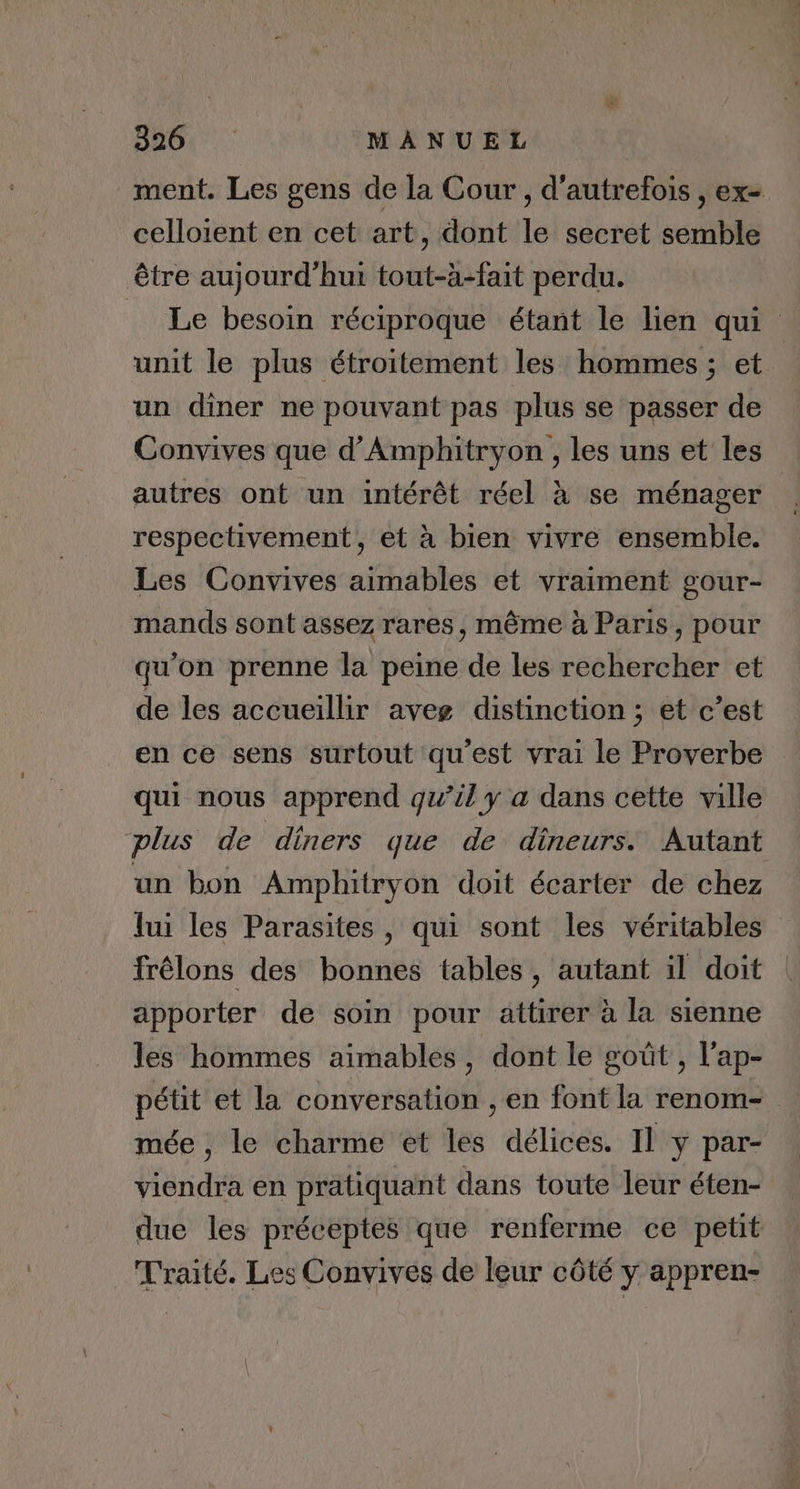 ment. Les gens de la Cour , d'autrefois , ex- celloient en cet art, dont le secret semble être aujourd’hui tout-à-fait perdu. _ Le besoin réciproque étant le lien qui unit le plus étroitement les hommes; et un diner ne pouvant pas plus se passer de Convives que d’Amphitryon , les uns et les autres ont un intérêt réel à se ménager respectivement, et à bien vivre ensemble. Les Convives aimables et vraiment gour- mands sont assez rares, même à Paris, pour qu'on prenne la peine de les rechercher et de les accueillir aveg distinction ; et c’est en ce sens surtout qu'est vrai le Proverbe qui nous apprend qu’il y a dans cette ville plus de diners que de dineurs. Autant un bon Amphitryon doit écarter de chez lui les Parasites , qui sont les véritables frêlons des bonnes tables, autant il doit | apporter de soin pour attirer à la sienne les hommes aimables, dont le goût , l'ap- pétit et la conversation , en font la renom- mée , le charme et les délices. Il y par- viendra en pratiquant dans toute leur éten- due les préceptes que renferme ce peüt Traité. Les Convives de leur côté y appren-