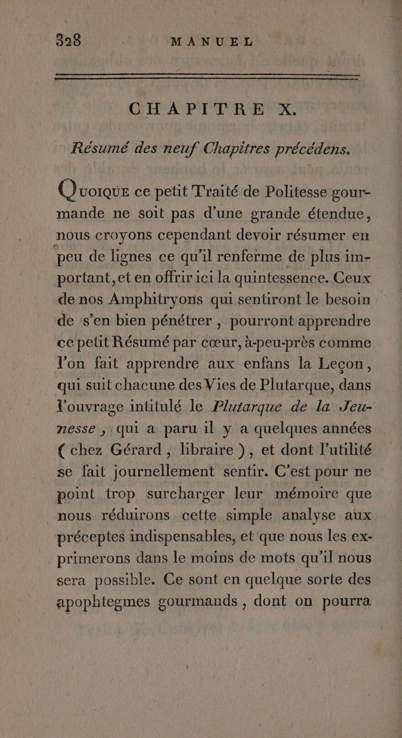 CHAPITRE X. Résumé des neuf Chapitres précédens. Quorque ce petit T'raité de Politesse gour- mande ne soit pas d’une grande étendue, nous croyons cependant devoir résumer en peu de lignes ce qu'il renferme de plus im- portant, et en offrir ici la quintessence. Ceux de nos Amphitryons qui sentiront le besoin: de s’en bien pénétrer , pourront apprendre ce petit Résumé par cœur, à-peu-près comme l'on fait apprendre aux enfans la Lecon, qui suit chacune des Vies de Plutarque, dans l'ouvrage intitulé le Plutarque de la Jeu- nesse , qui a paru il y a quelques années { chez Gérard, libraire ), et dont l’utilité se fait journellement sentir. C’est pour ne point trop surcharger leur mémoire que nous réduirons cette simple analyse aux préceptes indispensables, et que nous les ex- primerons dans le moïns de mots qu'il nous sera possible. Ce sont en quelque sorte des apophtegmes gourmands , dont on pourra