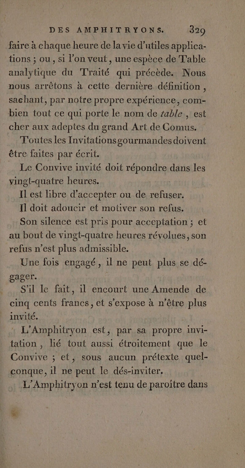 faire à chaque heure de lavie d’utiles applica- tions ; ou, si l’on veut , une espèce de Table analytique du Traité qui précède. Nous nous arrètons à cette dernière. définition , sachant, par notre propre expérience, com- bien tout ce qui porte le nom de fable , est cher aux adeptes du grand Art de Comus. T'outes les Invitations gourmandes doivent être faites par écrit. Le Convive invité doit répondre dans les vingt-quatre heures. Il est libre d'accepter ou de refuser. Il doit adoucir et motiver son refus. Son silence est pris pour acceptation ; et au bout de vingt-quatre heures révolues, son refus n’est plus admissible. Une fois engagé, il ne peut plus se dé- gager. | S'il le fait, il encourt une Amende de cinq cents francs, et s'expose à n’être plus invité. L'Amphitryon est, par sa propre invi- tation , lié tout aussi étroitement que le Convive ; et, sous aucun prétexte quel- conque, il ne peut le dés-inviter. L’Amphitryon n’est tenu de parottre dans