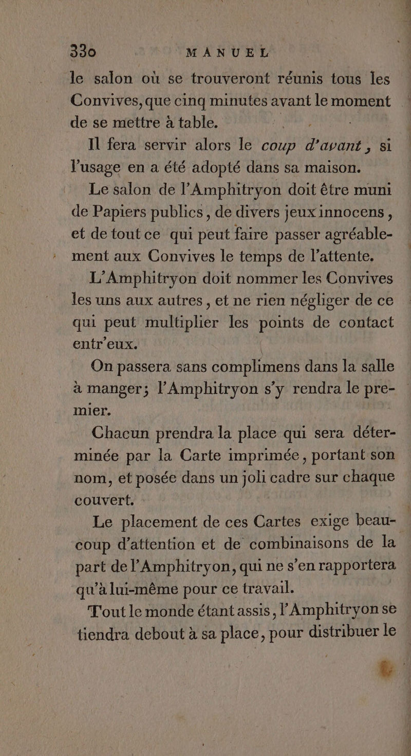le salon où se trouveront réunis tous les Convives, que cinq minutes avant le moment de se mettre à table. Il fera servir alors le coup Er 5 A l'usage en a été adopté dans sa maison. Le salon de l’Amphitryon doit être muni de Papiers publics, de divers jeuxinnocens, et de toutce qui peut faire passer agréable- ment aux Convives le temps de l'attente. L’Amphitryon doit nommer les Convives 4 st qui peut multiplier les points de contact entr'eux. On passera sans complimens dans la salle mier. Chacun prendra la place qui sera déter- minée par la Carte imprimée, portant son nom, et posée dans un joli cadre sur chaque couvert. Le placement de ces Cartes exige beau- part de l’Amphitryon, qui ne s’en rapportera qu'à lui-même pour ce travail. T'out le monde étant assis, l Amphitryon se