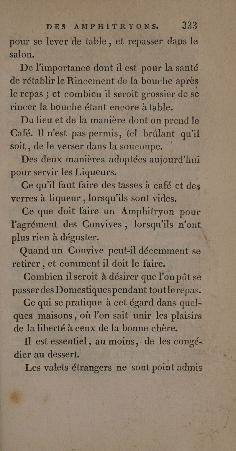 pour se lever de table, et repasser dans le salon. | | De l'importance dont il est pour la santé de rétablir le Rincement de là bouche après le repas ; et combien il seroit grossier de se rincer la bouche étant encore à table. Du lieu et de la manière dont on prend le Café. Il n’est pas permis, tel brülant qu'il soit , de le verser dans la soucoupe. Des deux manières adoptées aujourd’hui pour servir les Liqueurs. Ce qu'il faut faire des tasses à café et des verres à liqueur , lorsqu'ils sont vides. Ce que doit faire un Amphitryon pour l'agrément des Convives, lorsqu'ils n’ont plus rien à déguster. * Quand un Convive peut-il décemment se retirer , et comment il doit le faire. Combien il seroit à désirer que l’on pût se . passer des Domestiques pendant toutlerepas. Ce qui se pratique à cet égard dans quel- ques maisons, où l’on sait unir les plaisirs de la liberté à ceux de la bonne chère. Il est essentiel, au moins, de les congé- dier au dessert. nt Les valets étrangers ne sont point admis