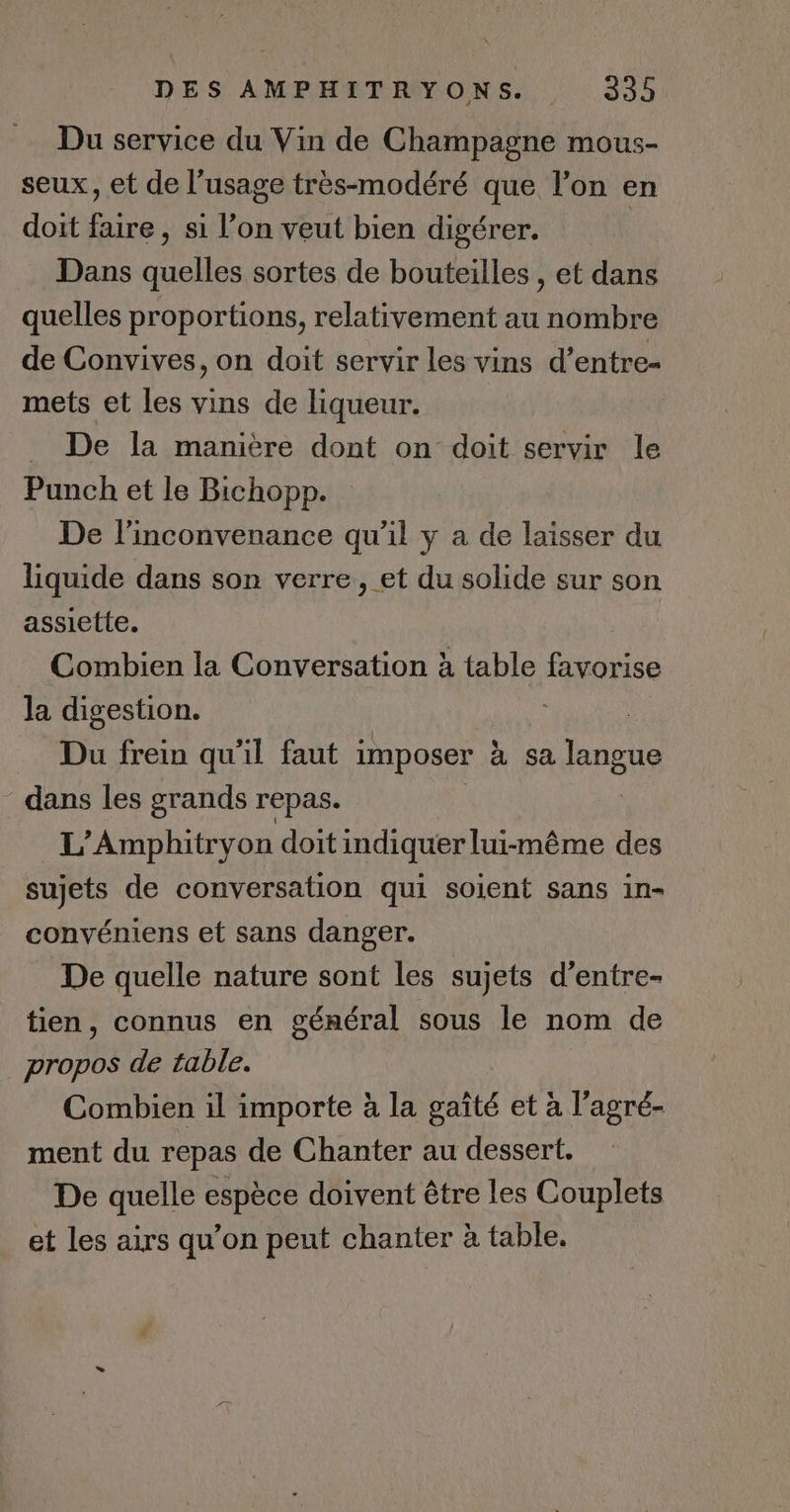 Du service du Vin de Champagne mous- seux, et de l’usage très-modéré que l’on en doit faire, si l’on veut bien digérer. Dans quelles sortes de bouteilles , et dans quelles proportions, relativement au nombre de Convives, on doit servir les vins d’entre- mets et les vins de liqueur. . De la manière dont on doit servir le Punch et le Bichopp. De l'inconvenance qu'il y a de laisser du liquide dans son verre, et du solide sur son assiette. Combien la Conversation à table Robe la digestion. = Du frein qu'il faut imposer à sa fRnets dans les grands repas. L’Amphitryon doit indiquer lui-même des sujets de conversation qui soient sans in- convéniens et sans danger. De quelle nature sont les sujets d’entre- tien, connus en général sous le nom de propos de table. Combien il importe à la gaîté et à l’agré- ment du repas de Chanter au dessert. De quelle espèce doivent être les Couplets et les airs qu’on peut chanter à table.