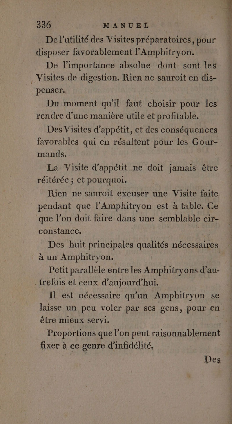 De l'utilité des Visites préparatoires, pour disposer favorablement l’Amphitryon. De l'importance absolue dont sont les penser. Du moment qu'il faut choisir pour les rendre d’une manière utile et profitable. Des Visites d’appétit, et des conséquences favorables qui en résultent pour les Gour- mands. La Visite d'appétit ne doit jamais être réitérée ; et pourquoi. Rien ne sauroit excuser une Visite faite pendant que l’Amphitryon est à table. Ce constance. Des huit principales qualités nécessaires à un Amphitryon. | Petit parallele entre les Amphitryons d’au- Il est nécessaire qu’un Amphitryon se laisse un peu voler par ses gens, pour en être mieux servi. | Proportions que l’on peut raisonnablement fixer à ce genre d’infidélité, Des