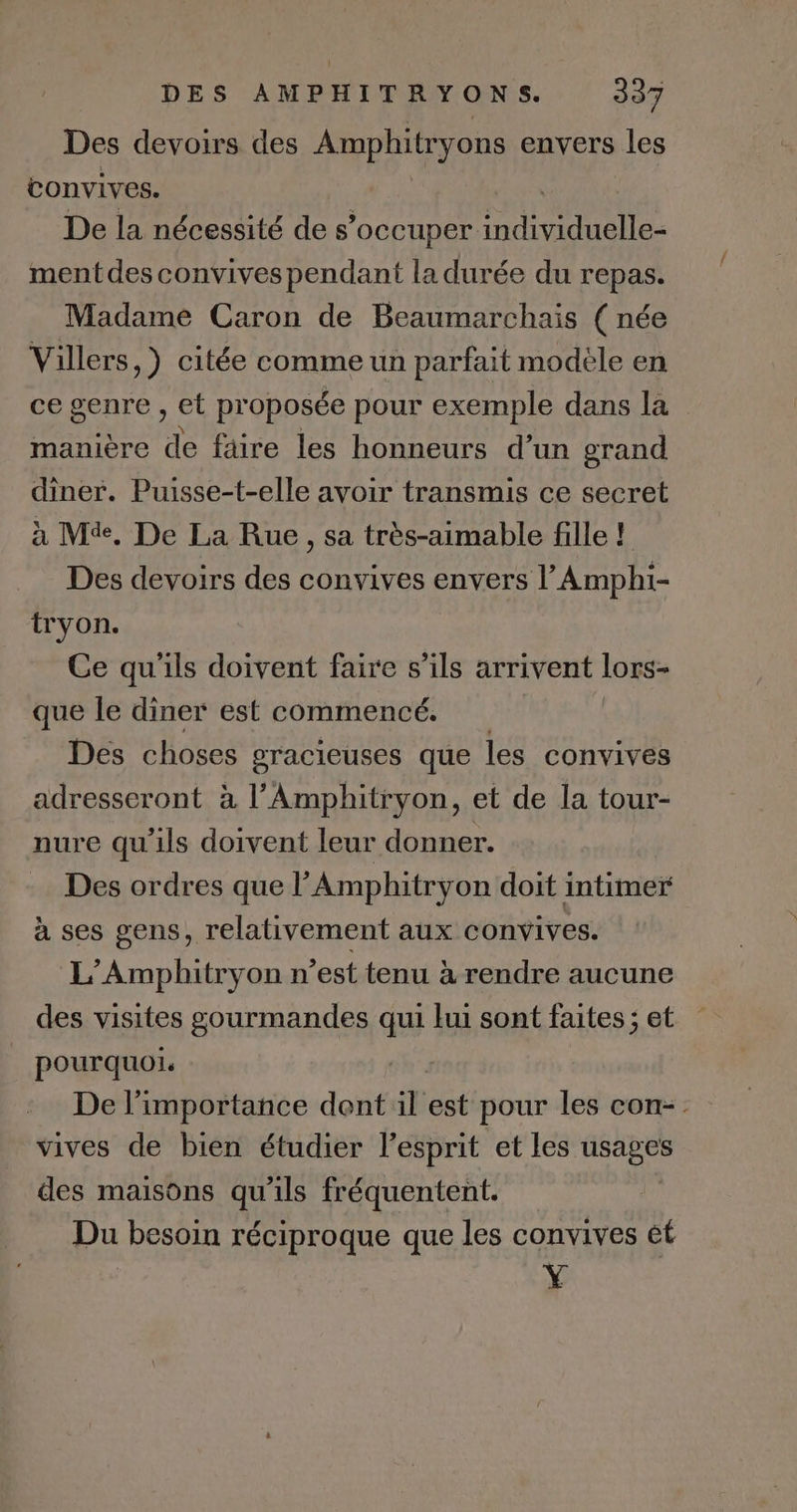 Des devoirs des Amphitryons envers les convives. De la nécessité de s'occuper PA es ment des convives pendant la durée du repas. Madame Caron de Beaumarchais ( née Villers, ) citée comme un parfait modèle en ce genre , et proposée pour exemple dans la manière de faire les honneurs d’un grand diner. Puisse-t-elle avoir transmis ce secret à M. De La Rue , Sa très-aimable fille ! Des devoirs des convives envers l’Amphi- tryon. Ce qu'ils doivent faire s'ils arrivent lors- que le diner est commencé. | Des choses gracieuses que les convives adresseront à l’Amphitryon, et de la tour- nure qu'ils doivent leur donner. Des ordres que l’Amphitryon doit intimer à ses gens, relativement aux convives. L’Amphitryon n’est tenu à rendre aucune des visites gourmandes qui ki sont faites ; et pourquoi. | De l'importance dent il ét pour les con-. vives de bien étudier l'esprit et les usages des maisons qu'ils fréquentent. Du besoin réciproque que les convives ét Y