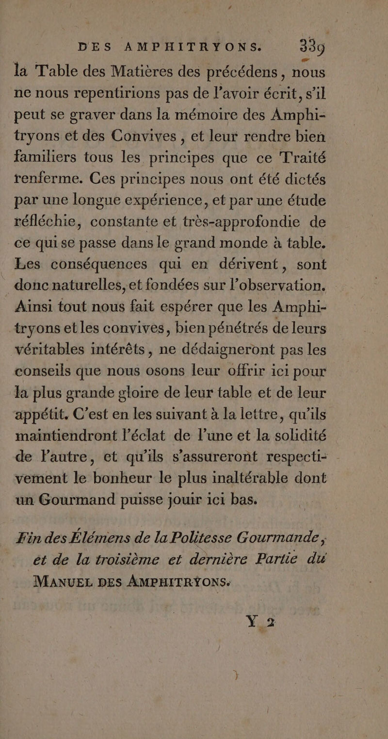 la Table des Matières des précédens, nous ne nous repentirions pas de l'avoir écrit, s’il peut se graver dans la mémoire des Amphi- tryons et des Convives , et leur rendre bien familiers tous les principes que ce Traité renferme. Ces principes nous ont été dictés par une longue expérience, et par une étude réfléchie, constante et très-approfondie de ce quise passe dans le grand monde à table. Les conséquences qui en dérivent, sont donc naturelles, et fondées sur l'observation. Ainsi tout nous fait espérer que les Amphi- tryons et les convives, bien pénétrés de leurs véritables intérêts, ne dédaigneront pas les conseils que nous osons leur offrir ici pour la plus grande gloire de leur table et de leur appétit. C’est en les suivant à la lettre, qu'ils maïntiendront l'éclat de l’une et la solidité de Pautre, et qu'ils s’assureront respecti= | vement le bonheur le plus inaltérable dont un Gourmand puisse jouir ici bas. Fin des Élémens de la Politesse Gourmande ; ét de la troisième et dernière Partie du MANUEL DES AMPHITRYŸONS. Y2