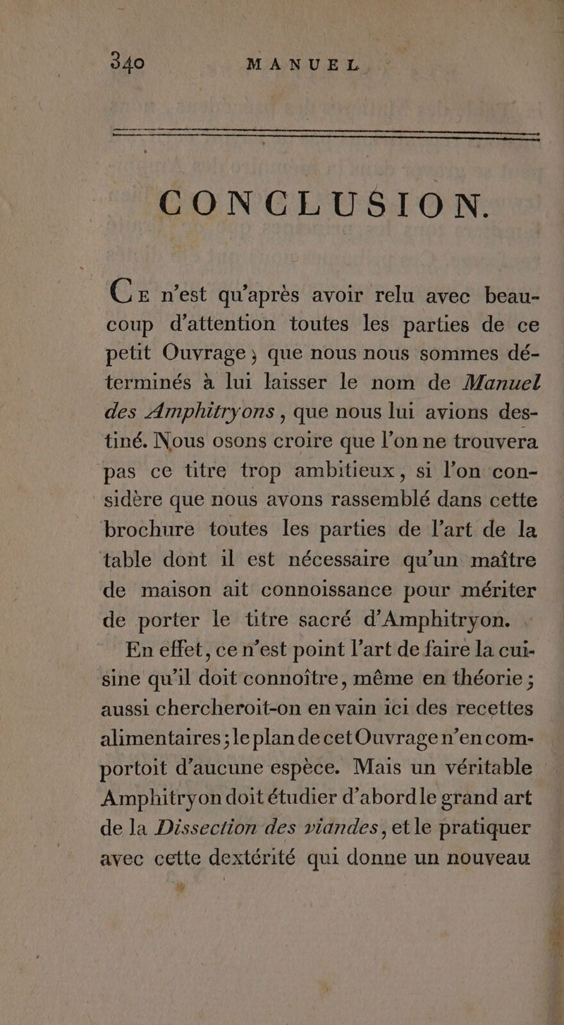 CONCLUSION. Ce n'est qu'après avoir relu avec beau- coup d'attention toutes les parties de ce petit Ouvrage ; que nous nous sommes dé- terminés à lui laisser le nom de Manuel des Amphitryons , que nous lui avions des- tiné. Nous osons croire que l’on ne trouvera pas ce titre trop ambitieux, si l’on con- _sidère que nous avons rassemblé dans cette brochure toutes les parties de l’art de la table dont il est nécessaire qu’un maître de maison ait connoissance pour mériter de porter le titre sacré d'Amphitryon. En effet, ce n’est point l’art de faire la cui- sine qu’il doit connoître, même en théorie ; aussi chercheroit-on en vain ic1 des recettes alimentaires ; le plan de cetOuvrage n’en com- portoit d'aucune espèce. Mais un véritable | Amphitryon doit étudier d’abordle grand art de la Dissection des viandes, et le pratiquer avec cette dextérité qui donne un nouveau