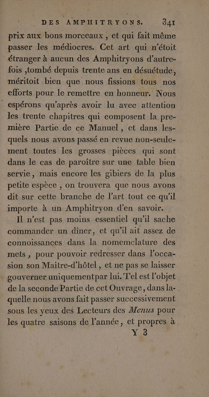 prix aux bons morceaux , et qui fait même passer les médiocres. Cet art qui n’étoit étranger à aucun des Amphitryons d’autre- fois {tombé depuis trente ans en désuétude, méritoit bien que nous fissions tous nos efforts pour le remettre en honneur. Nous espérons qu'après avoir lu avec attention les trente chapitres qui composent la pre- mière Partie de ce Manuel , et dans les- quels nous avons passé en revue non-seule- ment toutes les grosses pièces qui sont dans le cas de paroître sur une table bien servie, mais encore les gibiers de la plus petite espèce , on trouvera que nous avons dit sur cette branche de l’art tout ce qu'il importe à un Amphitryon d'en savoir. Il n’est pas moins essentiel qu'il sache commander un diner, et qu’il ait assez de connoissances dans la nomemclature des mets, pour pouvoir redresser dans l'occa- sion son Maitre-d’hôtel , et ne pas se laisser souverner uniquementpar lui. T'el est l’objet de la seconde Partie de cet Ouvrage, dans la- quelle nous avons fait passer successivement sous les yeux des Lecteurs des Menus pour les quatre saisons de l’année, et propres à Y 3