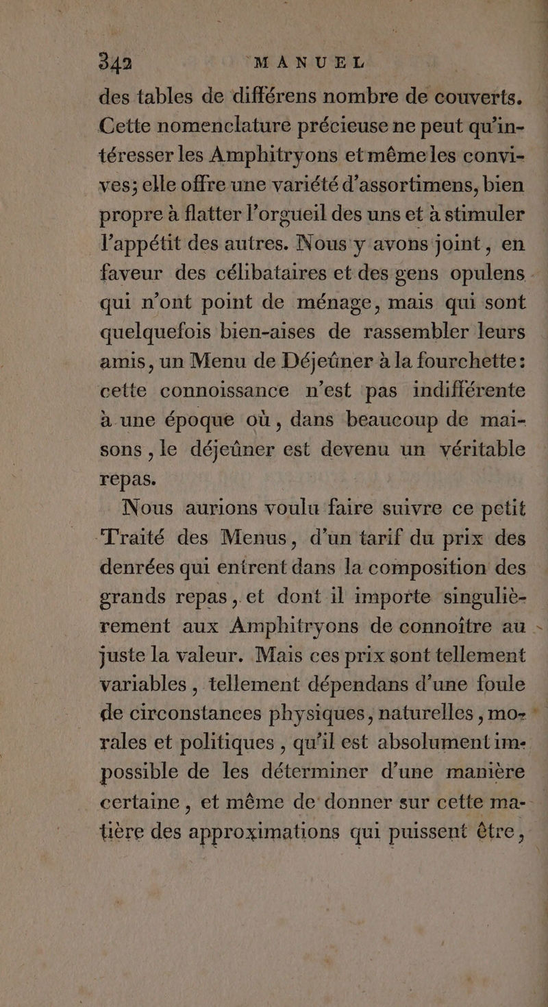 des tables de différens nombre de couverts. Cette nomenclature précieuse ne peut qu’in- téresser les Amphitryons etmême les convi- ves; elle offre une variété d’assortimens, bien propre à flatter l’orgueil des uns et à stimuler l'appétit des autres. Nous y avons joint, en qui n’ont point de ménage, mais qui sont quelquefois bien-aises de rassembler leurs amis, un Menu de Déjeüner à la fourchette: cette connoïssance n’est pas indifférente à une époque où, dans beaucoup de maï- sons , le déjeüner est devenu un véritable repas. Nous aurions voulu faire suivre ce petit Traité des Menus, d’un tarif du prix des denrées qui entrent dans la composition des grands repas , et dont il importe singuliè- juste la valeur. Mais ces prix sont tellement variables , tellement dépendans d’une foule de circonstances physiques, naturelles , mo- rales et politiques , qu’il est absolument im- possible de les déterminer d’une manière