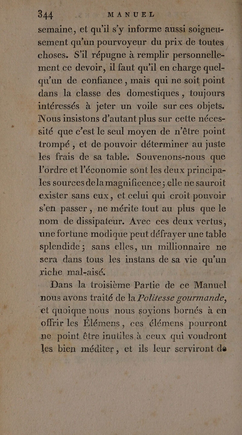 G EE RUE MANUEL semaine, et qu'il s’y informe aussi soigneu- sement qu'un pourvoyeur du prix de toutes choses. S'il répugne à remplir personnelle= ment ce devoir, il faut qu'il en charge quel- qu'un de confiance , mais qui ne soit point dans la classe des domestiques, toujours intéressés à jeter un voile sur ces objets. Nous insistons d’autant plus sur cette néces- sité que c’est le seul moyen de n'être point trompé , et de pouvoir déterminer au juste les frais de sa table. Souvenons-nous que l’ordre et l’économie sônt les deux principa- les sources dela magnificence; elle ne sauroit exister sans eux, et celui qui croit pouvoir s'en passer, ne mérite tout au plus que le nom de dissipateur. Avec ces deux vertus, une fortune modique peut défrayer une table splendide; sans elles, un millionnaire ne sera dans tous les instans de sa vie qu’un riche mal-aisé. | Dans la troisième Partie de ce Manuel nous avons traité de la Poliresse gourmande, et quoique nous nous goyions bornés à en offrir les Élémens, ces élémens pourront ne point être inutiles à ceux qui voudront les bien méditer , et ils leur serviront de
