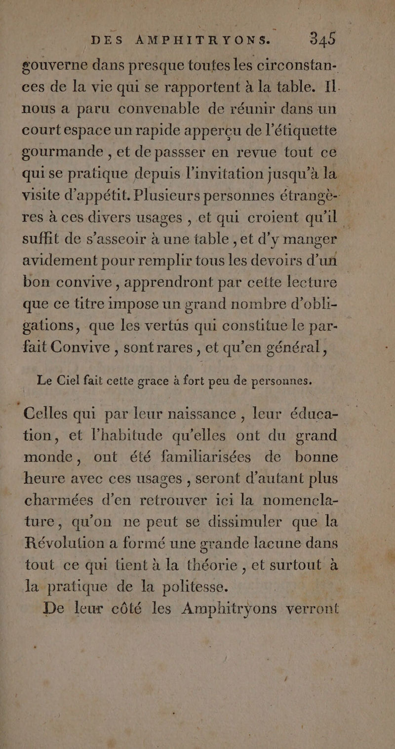 gouverne dans presque toutes les circonstan- ces de la vie qui se rapportent à la table. Il. nous a paru convenable de réunir dans un court espace un rapide apperçu de l'étiquette gourmande , et de passser en revue tout ce quise pratique depuis l'invitation jusqu’à la visite d’appétit. Plusieurs personnes étrangè- res à ces divers usages , et qui croient qu'il suffit de s'asseoir à une table , et d'y manger avidement pour remplir tous les devoirs d’un bon convive , apprendront par cette lecture que ce titre impose un grand nombre d’obli- gations, que les vertus qui constitue le par- fait Convive , sont rares , et qu’en général, Le Ciel fait cette grace à fort peu de personnes. Celles qui par leur naissance , leur éduca- tion, et l'habitude qu’elles ont du grand monde, ont été familiarisées de bonne heure avec ces usages , seront d'autant plus charmées d'en retrouver ici la nomencla- ture, qu'on ne peut se dissimuler que la Révolution a formé une grande lacune dans ‘tout ce qu tient à la théorie , et surtout à la pratique de la politesse. De leur côté les Amphitryons votent