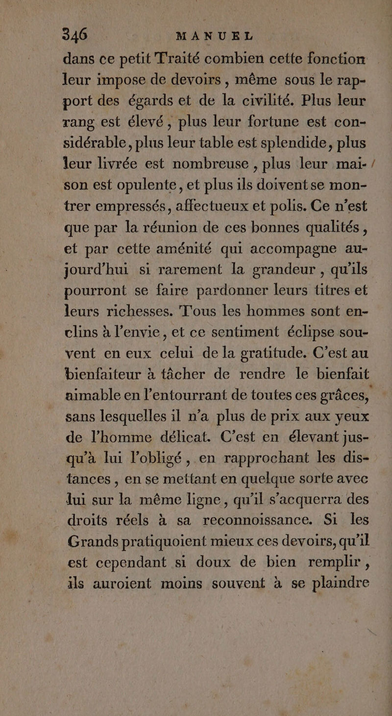 dans ce petit Traité combien cette fonction leur impose de devoirs , même sous le rap- port des égards et de la civilité. Plus leur rang est élevé, plus leur fortune est con- sidérable, plus leur table est splendide, plus leur livrée est nombreuse , plus leur maïi-/ son est opulente, et plus ils doiventse mon- trer empressés, affectueux et polis. Ce n’est que par la réunion de ces bonnes qualités, et par cette aménité qui accompagne au- jourd’hui si rarement la grandeur , qu'ils pourront se faire pardonner leurs titres et leurs richesses. Tous les hommes sont en- clins à l'envie, et ce sentiment éclipse sou- vent en eux celui de la gratitude. C’est au bienfaiteur à tâcher de rendre le bienfait aimable en l’entourrant de toutes ces grâces, sans lesquelles il n’a plus de prix aux yeux de l’homme délicat. C’est en élevant jus- qu’à lui l’obligé, en rapprochant les dis- tances , en se mettant en quelque sorte avec fui sur la même ligne, qu'il s’acquerra des droits réels à sa reconnoissance. Si les Grands pratiquoient mieux ces devoirs, qu’il est cependant si doux de bien remplir, ils auroient moins souvent à se plaindre
