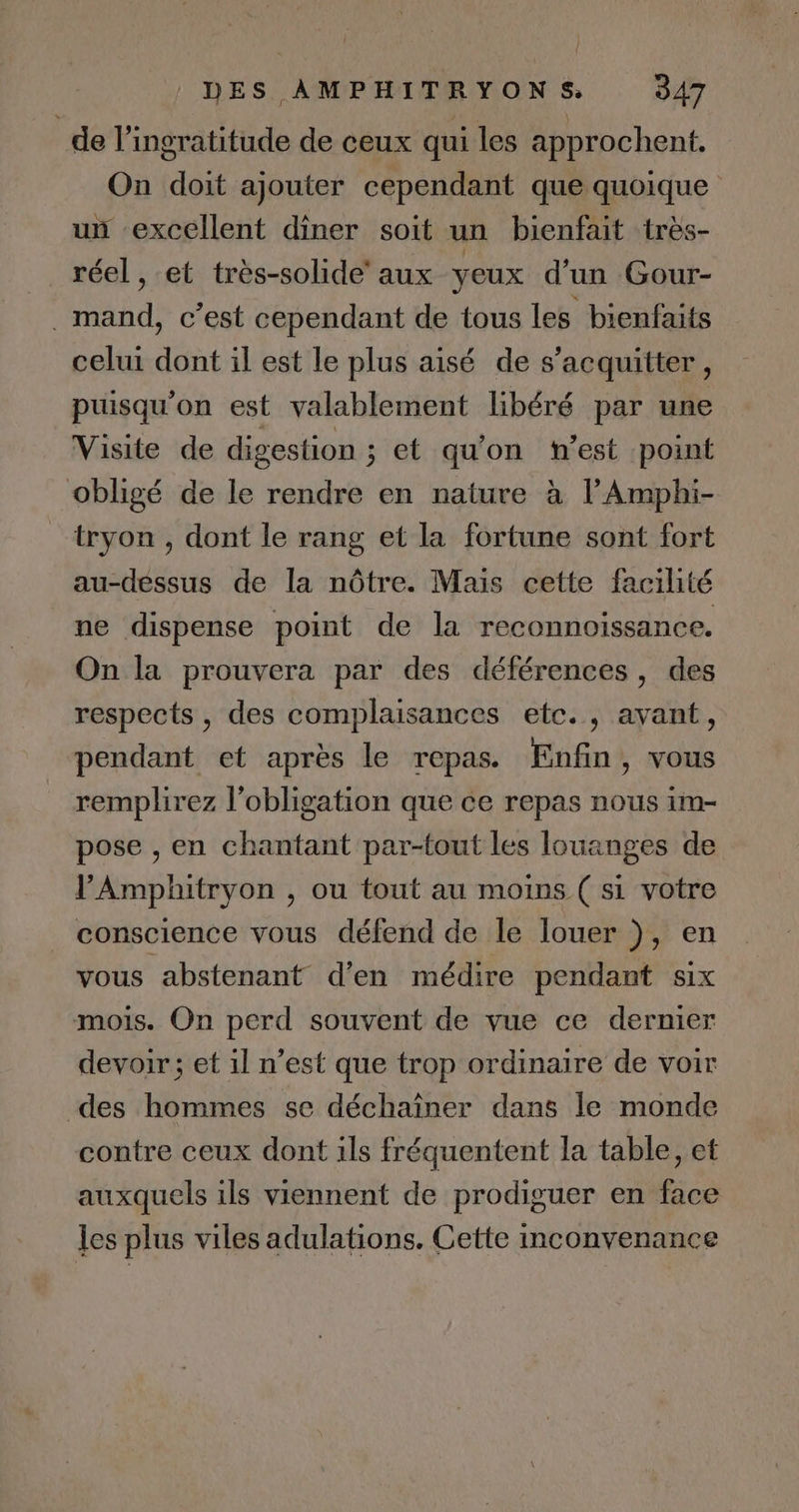 de l’ingratitude de ceux qui les approchent, On doit ajouter cependant que quoique un excellent dîner soit un bienfait très- réel, et très-solide’ aux yeux d'un Gour- . mand, c’est cependant de tous les bienfaits celui dont il est le plus aisé de s'acquitter, puisqu'on est valablement libéré par une Visite de digestion ; et qu'on n’est point obligé de le rendre en nature à lAmphi- tryon , dont le rang et la fortune sont fort au-dessus de la nôtre. Mais cette facilité ne dispense point de la reconnoissance. On la prouvera par des déférences, des respects , des complaisances etc. , avant, pendant et après le repas. Enfin, vous remplirez l'obligation que ce repas nous im- pose , en chantant par-tout les louanges de VAmphitryon , ou tout au moins ( si votre conscience vous défend de le louer ), en vous abstenant d'en médire pendant six mois. On perd souvent de vue ce dernier devoir; et il n’est que trop ordinaire de voir des hommes se déchaïîner dans le monde contre ceux dont ils fréquentent la table, et auxquels ils viennent de prodiguer en face les plus viles adulations. Cette inconvenance