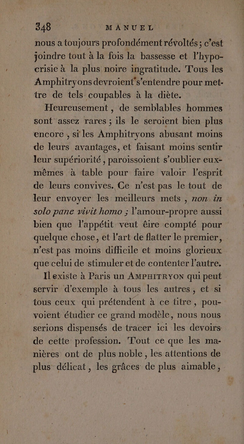 nous a toujours profondément révoltés; c’est joindre tout à la fois la bassesse et l’hypo- crisie à la plus noire ingratitude. Tous les Amphitryons devroient's’entendre pour met- tre de tels coupables à la diète. Heureusement , de semblables hommes sont assez rares ; ils le seroient bien plus encore , si les Amphitryons abusant moins de leurs avantages, et faisant moins sentir leur supériorité , paroissoient s’oublier eux- mêmes à table pour faire valoir l'esprit de leurs convives. Ce n’est pas le tout de leur envoyer les meilleurs mets , 70m. in solo pane visit homo ; Vamour-propre aussi : bien que l'appétit veut êire compté pour quelque chose, et l’art de flatter le premier, n’est pas moins difficile et moins glorieux que celui de stimuler et de contenter l’autre. Ilexiste à Paris un AMPHITRYON qui peut servir d'exemple à tous les autres, et si tous ceux qui prétendent à ce titre, pou- voient étudier ce grand modèle, nous nous serions dispensés de tracer ici les devoirs de cette profession. Tout ce que les ma- nières ont de plus noble , les attentions de plus délicat, les grâces de plus aimable,