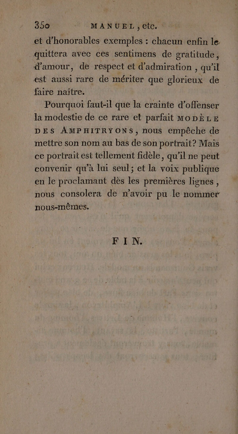 et d’honorables exemples : chacun enfin le. quittera avec ces sentimens de gratitude, d'amour, de respect et d’admiration , qu'il est aussi rare de mériter que glorieux de faire naître. Pourquoi faut-il que la crainte d’offenser la modestie de ce rare et parfait MODÈLE DES AMPHITRYONS, nous empêche de mettre son nom au bas de son portrait? Mais ce portrait est tellement fidèle, qu’il ne peut convenir qu'à lui seul; et la voix publique en le proclamant dès les premières lignes, nous consolera de n'avoir pu le nommer nous-mêmes. | FIN.