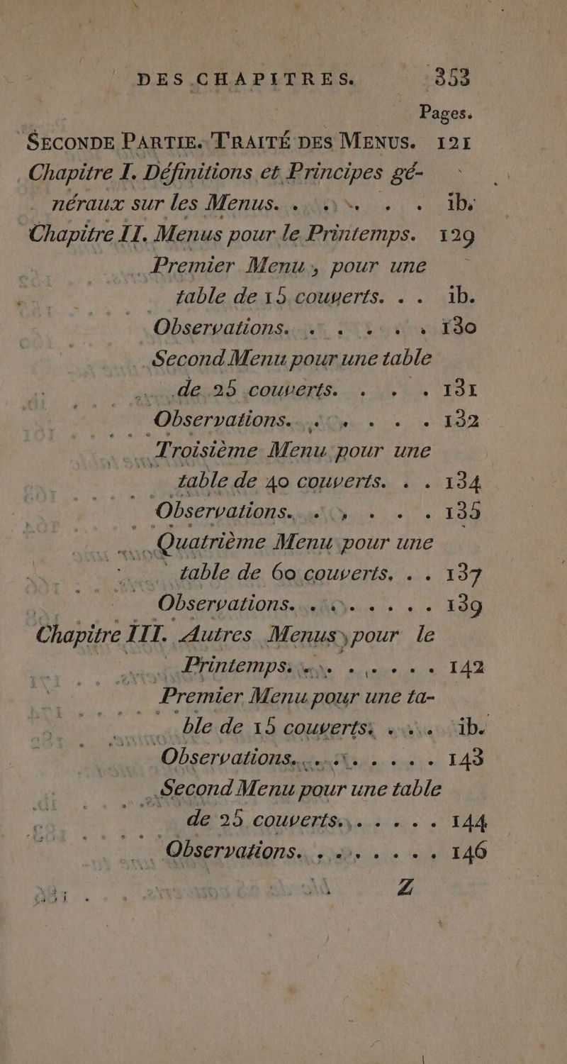 DES.CHAPITRES. -353 | Pages. SECONDE PARTIE. T'RAITÉ DES MENUS. 195 Chapitre I. Définitions eb Principes gé- néraux sur les Menus...) . . ibs Chapitre IL. Menus pour le Printemps. 129 vise Premier Menu, pour une table de 15 couserts. . . 1b. : Observations. un ttes 0e Second Menu pour une table dené Ces. 4 TO Observations. À PREMIERE 0 _ Troisième Menu pour une Û table de AO COUVETIS. « . 134 Observations. Oui te Te T0 Quatrième Menu pour une | * sable de 6o couverts. . . 137 À Observations. Vus «0 100 Chapitre. III. Autres Menus ypour le PrinteMpSs june + Le + + + 142 Premier Menu pour une ta- He ble de 15 couverts: 2. ‘ib. à: | Observations... Niue: Le Second Menu pour une table “de 25 coutertsn..:. 2: 144 . Observations. Sa late AS x NES 1 \ se à Z Lars 1 * rw