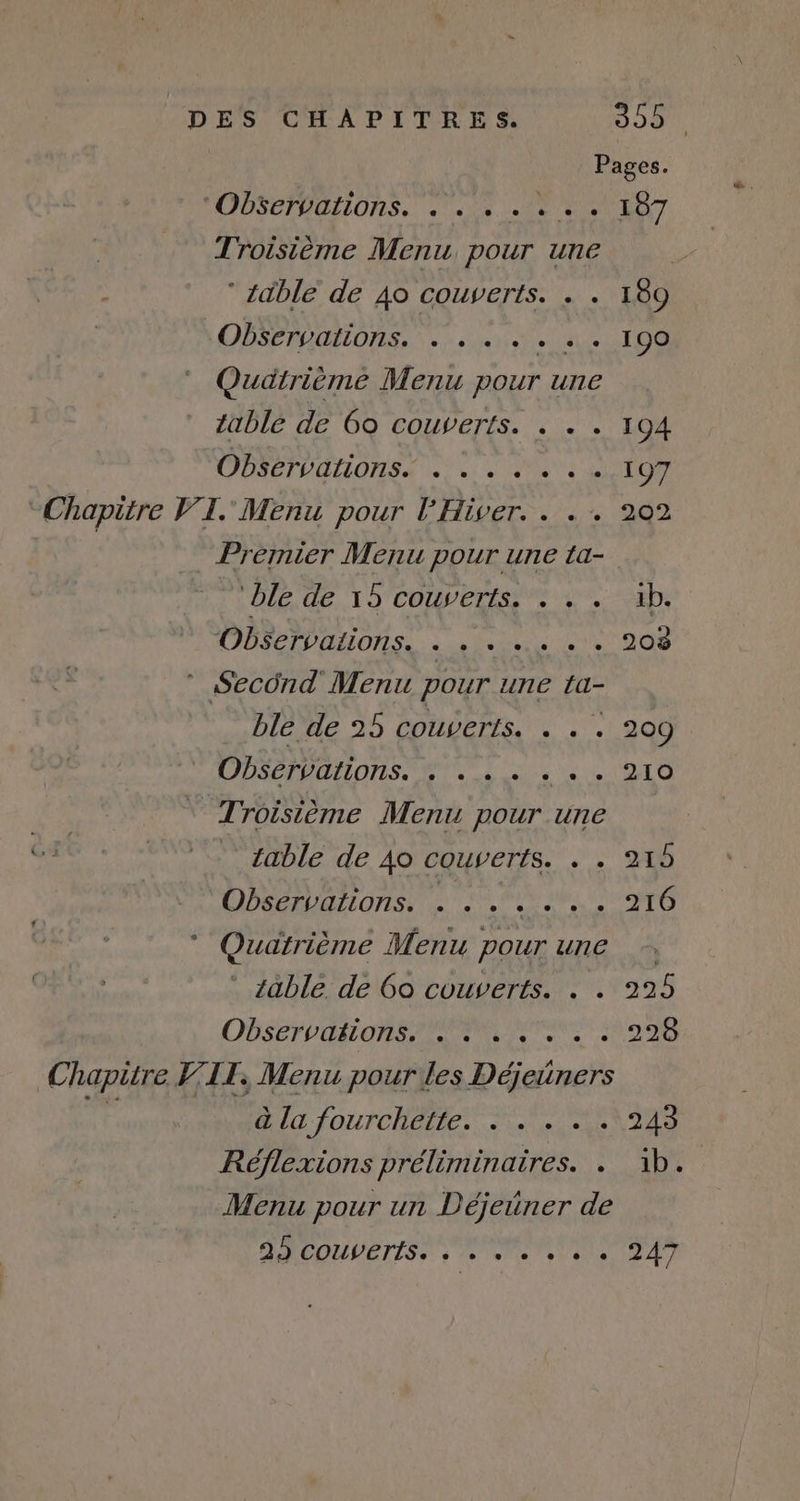 | Pages. PODSCTDOLIONS. JU 18 EN ET Troisième Menu pour une | ‘ itble de 40 couverts. . . 189 CPS TUGELOTES Ve: s quite tue OS Quatrième Menu pour une able de 6o couverts. . . . 194 Observations. . : . . . : 197 Chapitre VI. Menu pour FHiver.. . + 202 _ Préimier Menu pour une La- | ble, de, 15 COM/ELESS 2 2b, ODÉC IP OHONSS. à :e Pedronie ee 208 ” Second Menu pour une ta- ble de 25 couverts. . . . 200 Observations. tt PT TE Le Troisième Menu pour une table de 40 couverts. . . 215 Observations. . +. « « « + 210 * Quatrième Menu pour une * able de Go couverts. . . 225 OBSEFORLONRE PME 000 Chapitre V'LT, Menu pour les Déjeiners 4ÿ dla fourchatier NARNIA Réflexions préliminaires. … ib. Menu pour un Déjeüner de DRCOLMETISS à 1 late a PA)