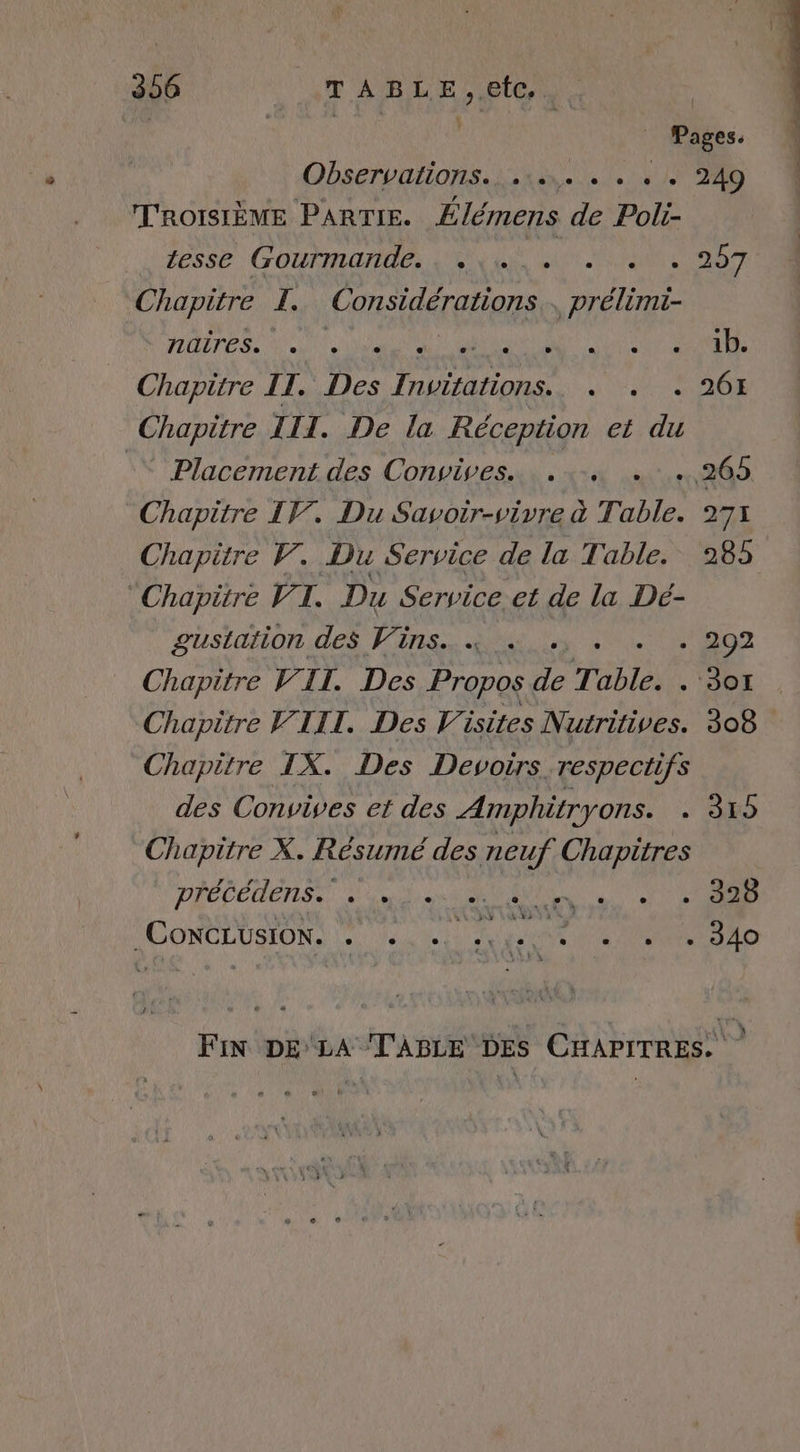 Observalions.;. 18... #h TROISIÈME PARTIE. Élémens de Poli- esse Gourmande... | à Chapitre LI. Considérations _ prélimi- naires. , Chapitre II. 7. ans Chapitre III. De la Réception et di Placement des Convives. ….,265 Chapitre IV. Du Savoir-vivre à T. A 2 Chapitre V. Du Service de la Table. 285 Chapitre V7 ï à Du Service, et de la Dé- gustation des Vins. «à . : 202 Chapitre VII. Des Propos Le T able. -'DOL , Chapitre VIII. Des Visites Nutritives. 308 Chapitre IX. Des Devoïrs. respectifs des Convives et des Amphitryons. Chapitre X. Résumé des neuf Chapitres DIÉCCDENSS EN CONCLUSION. . 249 . 26H sé ‘6 7e) Un o C] L + ,