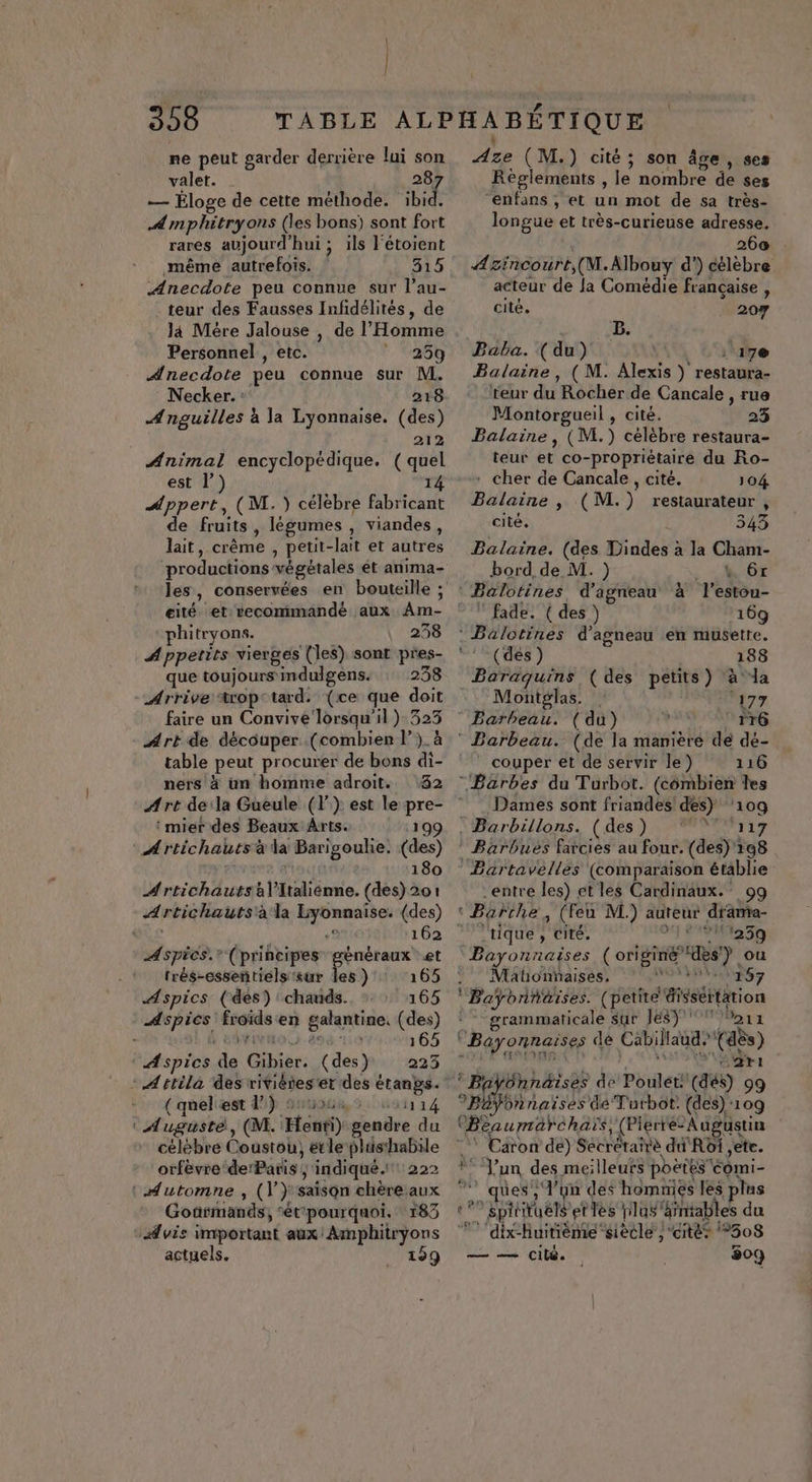 | 358 ne peut garder derrière lui son valet. 28 — Éloge de cette méthode. bide Amphitryons (les bons) sont fort rares aujourd'hui ; ils l'étoient même autrefois. 315 Anecdote peu connue sur l’au- teur des Fausses Infidélités, de là Mère Jalouse , de l'Homme Personnel , etc. ” 259 Anecdote peu connue sur M. Necker. : 218 4 nguilles à la Lyonnaise. (des) 212 Animal encyclopédique. (quel est l 14 Appert, (M. ) célèbre fabricant de fruits, légumes , viandes, lait, crême , petit-lait et autres phitryons. 258 Appetits vierges (les) sont pres- que toujours mdulgens. : 238 Arrive trop tard: (ce que doit faire un Convivé ‘lorsqu'il ) 323 Art de découper (combien l). à table peut procurer de bons di- ners à un homme adroit. 32 :mier des Beaux Arts. 199 A rtichauts à la Barigoulie. (des) CAL 180 Artichautsàlitaliénne. (des) 201 Artichautsàla Lyonnaise. (des) vis M: 162 Aspics.” (principes nr et trés-essentiels sur Îles ) 165 Aspics. (des) chauds. 165 Aspics froids en galantine, (des) » DARPMO, 498 ‘116 165 Aspics de Gibier: (des) 223 ( queliest 1) Su cs1114 : Auguste, (M. 'Henti) gendre du célèbre Coustou, etle plasthabile orfèvre derParis ; indiqué. 222 : Automne , (V} saison chèreaux Goarmands, “étpourquoi. : 183 Avis important aux: Amphitryons Aze ( M.) cité; son âge, ses Règlements , le nombre de ses “enfans , et un mot de sa très- longue et très-curieuse adresse. 260 Azincourt,(M.Albouy d’) célèbre acteur de Ja Comédie française , cité, 207 B. Baba. (du) : 17@ Balaine, (M. Alexis ) restaura- teur du Rocher de Cancale , rue Montorgueil , cité. 23 Balaine , (M.) célèbre restaura- teur et co-propriétairé du Ro- * cher de Cancale, cité. 104 Balaine , (M.) restaurateur , cité. 343 Balaine. (des Dindes à la Cham- bord de M. ) _ 4 6x : Balotines d'agneau à l'estou- ” fade. ( des ) 169 : Balotines d'agneau en musette. °! (des) 188 Baraquins, (des petits) ‘à la Montglas. | ‘177 Barbeau. (du) 176 ” Barbeau. (de la manière de dé- couper et de servir le) 116 “Barbes du Turbot. (combien les Dames sont friandes! des) ‘109 . Barbillons. (des) **' ‘117 Bärbuës farcies au four. (des) 198 Bartavelles (comparaison établie entre les) et les Cardinaux.' 99 ‘ Barthe, (Feu M.) auteur drama- tique , cité. Fra Bayonnaises (origine des) ou Mationñaises, VOLEUR; Baÿonnaïses. (petite éisséttation ® - grammaticale sut JE$) ox ‘Bayonnaises dé Cabillaud, (dès) 0 F ASIE | s sat * k S2rt ! Bayônnäises de Poulét: (dés) 99 SpEes naïses de Turbot: (des) ‘109 OBeaumarchaïs, (Plerré- Augustin * Caron de) Secréraîè du Roi ,ete. *! Jun des meilleufs poëtescomi- ques, l’on des homnies les plus «°° spirituels et les plus” hintables du 77 dix-huitièmesiecle , cités 308