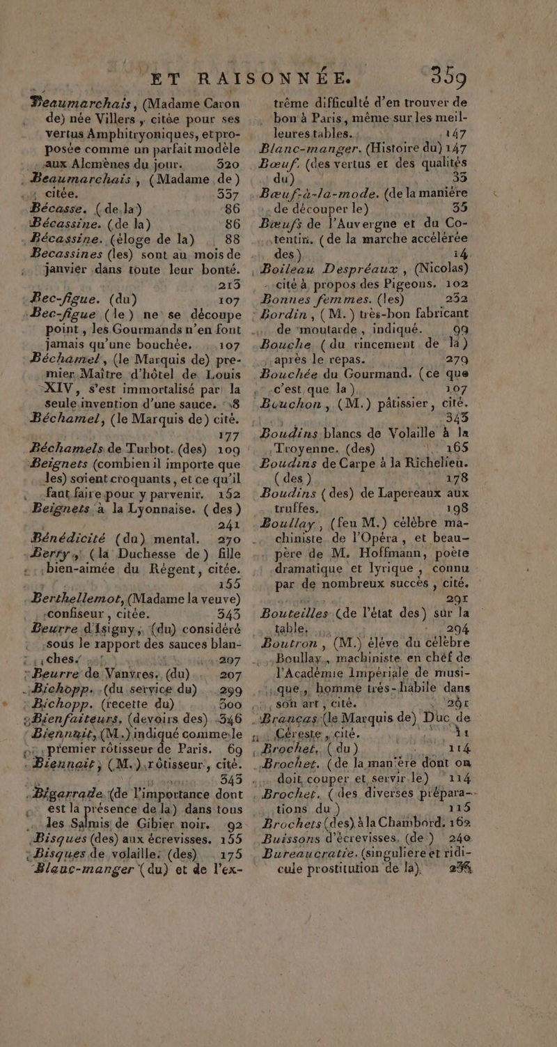 Peaumarchaïs, (Madame Caron de) née Villers ; citée pour ses vertus Amphitryoniques, etpro- posée comme un parfait modèle - Aux Alcmènes du jour. 520 . Beaumarchais , (Madame de) , citée. 357 Bécasse. (de,la) 86 Bécassine. (de la) 86 Bécassine. (éloge de la) 8 janviér .dans toute leur bonté. 213 Bec-figue. (du) 107 Bec-figue (le) ne se découpe jamais qu’une bouchée. 107 Béchamel, (le Marquis de) pre- mier Maître d'hôtel de Louis XIV, s’est immortalisé par la seule invention d’une sauce. : 18 Béchamel, (le Marquis de) cité. 177 Béchamels de Turbot. (des) . Beignets (combien il importe que les) soient croquants , et ce qu’il . -faat fairepour y parvenir. 192 Beignets a la Lyonnaise. ( des) 241 Bénédicité (du) mental. Berry 4! (la Duchesse de) fille -bien-aimée du Régent, citée. | 155 Berthellemot, (Madame la veuve) . , -Confiseur , citée. 343 Beurre d'Isigny,. (du) considéré sous le rapport des sauces blan- Zssches/ sf: Men Mer. “Beurre de Vanvres., (du) 207 .Bichopp. (du service du). 299 : Bichopp. (recette du) 300 , eBienfaiteurs, (devoirs des) .346 Biennaït, (M.)indi ué comme:le nt «premier rôtisseur de Paris. 69 5 en à 4 dia FR . Bieunait j (M.):rôtisseur., cité. -Bigarrade.{(de l'importance dont est la pisse de la) dans tous … des Salmis de Gibier noir. 92 Bisques (des) aux écrevisses. 155 + Bisques de volaille: (des) 175 ‘Blauc-manger (du) et de l’ex- 309 trême difficulté d’en trouver de . bon à Paris, même sur les meil- leures tables. : 147 Blanc-manger. (Histoire du) 147 Bœuf. (des vertus er des qualités du) 35 .Bœuf-à-la-mode. (de la manière de découper le) 35 Bæufs de l'Auvergne et du Co- tentin. (de la marche accélérée des) | i4, Boileau Despréaux , (Nicolas) -.cité à propos des Pigeons. 102 Bonnes femmes. (les) 252 : Bordin , (M. ) tès-bon fabricant . de ‘moutarde, indiqué. 9q Bouche (du rincement de la) après le repas. 279 Bouchée du Gourmand. (ce que c’est que la) 107 Buuchon, (M.) pâtissier, cité. aù à 343 Boudins blancs de Volaille à la .Troyenne. (des) 165 Poudins de Carpe à la Richelieu. ( des re Boudins (des) de Lapereaux aux _ truffes. 198 Boullay , (feu M.) célèbre ma- chiniste de l’Opéra, et beau- … père de M. Hoffmann, poète dramatique et Iyrique , connu par de nombreux succès , cité. M à 297 Bouteilles (de l’état des) sûr la table. 294 Boutron , (M.) éléve du celebre Boullay., machiniste. en chéf de l'Académie Impériale de musi- que, homme trés-habile dans SON arf, cité, + Dr .Brancæs (le Marquis de) Duc de n : Géreste, cité. pe ic . Brochef, (du) FU PTE Broche. (de la man‘ère dont on doit, couper et servir.le) ‘114 .Brochet. (des diverses p'épara-- tions du ) 115 Brochers(des).àla Chambord, 162 Buissons d’écrevisses, (de) 240 Bureaucratie.(singuliere et ridi- cule prostitution de la), 25%