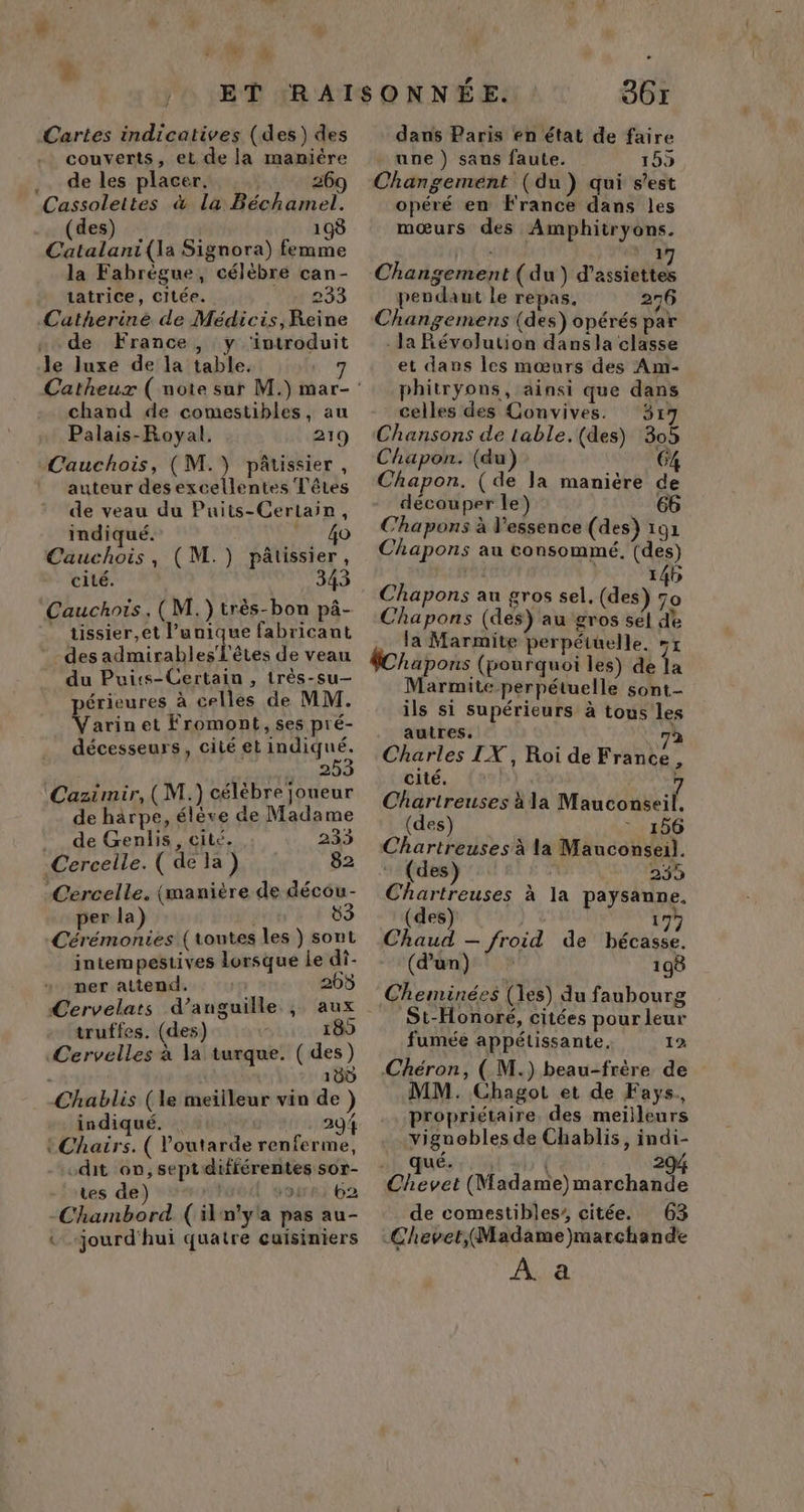 *: k Cartes indicatives (des) des couverts, et de la maniére .. de les placer. 269 Cassolettes &amp; la Béchamel. des) 198 Catalani{(la Signora) femme la Fabrègue, célèbre can- tatrice, citée. 233 Catherine de Médicis,Reine . de France, y ‘introduit le luxe de la table. chand de comestibles, au Palais-Royal. 219 Cauchois, (M.) pâtissier, auteur des excellentes Têtes de veau du Puits-Certain, indiqué. _ 40 Cauchois, (M.) pâtissier, cité. 345 ‘Cauchois. (M. )très-bon pâ- tissier,et l’unique fabricant des admirables'l'êtes de veau du Puits-Certain , très-su— périeures à celles de MM. Varinet Fromont, ses pré- décesseurs, cité et indiqué. 253 Caztmir, ( M.) célèbre joueur de harpe, élève de Madame ._ de Genlis, cité. 233 Cercelle. ( de la) 82 Cercelle. (manière de décou- per la) Cérémonies (toutes les ) sont intempestives lorsque Le di- ner attend. 265 Cervelats d’anguille ; aux truffes. (des) 189 Cervelles à la turque. ( des) | 180 Chablis (le meiileur vin de ) indiqué. 294 tChairs. ( Voutarde a mu .dit on, septdifférentes sor- tes de) 1! our si 02 -Chambord (il n'ya pas au- «_-jourd'hui quatre cuisiniers 9617 dans Paris en état de faire une ) sans faute. 155 Changement (du) qui s’est opéré en France dans les mœurs des Amphitryons. 1 Changement (du) d'assietées pendant le repas, 276 Changemens (des) opérés par - Ja Révolution dansla classe et dans les mœurs des Am- phitryons, ainsi que dans celles des Convives. 317 Chansons de table.(des) 305 Chapon. (du) 64 Chapon. ( de la maniëre de découper le) 66 Chapons à l'essence (des) 191 Chapons au consommé. (des) ré 146 Chapons au gros sel. (des) 70 Chapons (des) au gros sel de la Marmite perpétuelle. #1 fChapons (pourquoi les) de la Marmite perpétuelle sont- ils si supérieurs à tous les autres. 7 Charles IX, Roi de France, cité. Chartreuses à la Man COUUeE (des) 156 Chartreuses à la Mauconseil. (des) 235 Chartreuses à la paysanne. (des) | 179 Chaud — froid de bécasse. (d’un) 198 Cheminées (les) du faubourg St-Honoré, citées pour leur fumée appétissante. 12 Chéron, ( M.) beau-frère de MM. Chagot et de Fays,, propriétaire. des meilleurs viguobles de Chablis, indi- 2 . qué. | Chevet (Madame) marchande de comestibles’ citée. 63 ChevetMadame)marchande À. a