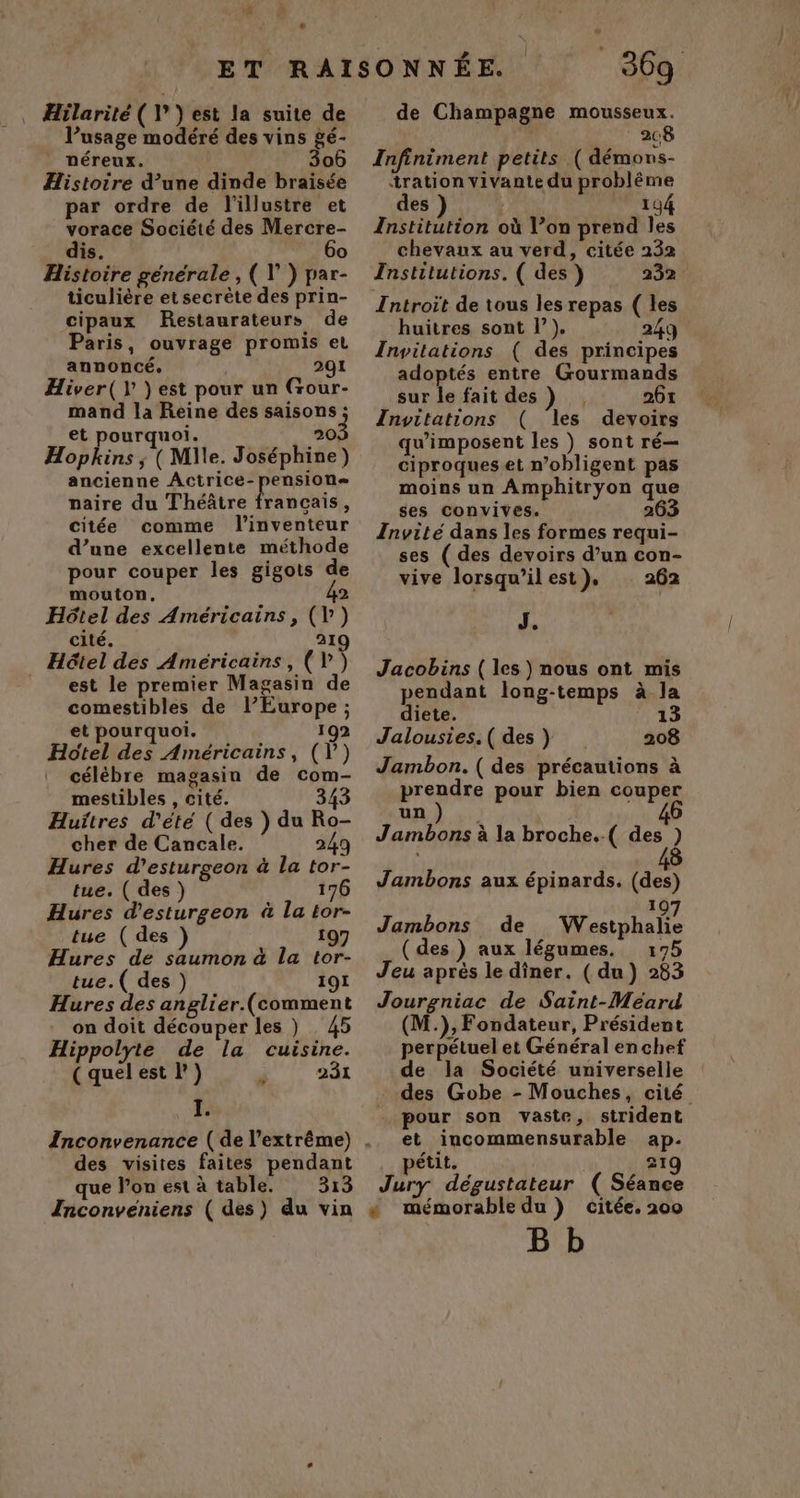 ”: # La l’usage modéré des vins gé- néreux. 306 Histoire d’une dinde braisée par ordre de l'illustre et vorace Société des Mercre- dis. 6o Histoire générale , ( \’) par- ticulière et secrète des prin- cipaux Restaurateurs de Paris, ouvrage promis el annoncé. 291 Hiver( }est pour un (Gour- mand la Reine des saisons ; et pourquoi. 20, Hopkins ; (Mlle. Joséphine) ancienne Actrice-pension= naire du Théâtre Habits * citée comme l'inventeur d’une excellente méthode pour couper les gigots de mouton, 2 Hôtel des Américains, (l') cité. 219 Hôtel des Américains, (V') est le premier Magasin de comestibles de l’Europe ; et pourquoi. 192 Hôtel des Américains, (V) célèbre magasin de com- mestibles , cité. 343 Huitres d'été ( des ) du Ro- cher de Cancale. 249 Hures d’esturgeon à la tor- tue. ( des ) 176 Hures d'esturgeon à La tor- tue (des ) 197 Hures de saumon à la tor- tue.( des ) 191 Hures des anglier.(comment on doit découper les ) 45 Hippolyte de la cuisine. (quelest l') 231 EE que l’on est à table. 313 Inconveniens ( des) du vin | * 369 de Champagne mousseux. 208 Infiniment petits (démons- tration vivante du probléme des 194 Institution où Von prend les chevaux au verd, citée 232 Institutions. ( des) 232 Introit de tous les repas ( les huitres sont l’}). 249 Invitations ( des principes adoptés entre Gourmands sur le fait des ) 261 Invitations ( les devoirs qu’imposent les ) sont ré— ciproqueset n’obligent pas moins un Amphitryon que ses convives. 263 Invité dans les formes requi- ses ( des devoirs d’un con- vive lorsqu’ilest), 262 J. Jacobins ( les ) nous ont mis pendant long-temps à la diete. 4 à Jaloustes.( des } 208 Jambon. ( des précautions à prendre pour bien couper un Jambons à la broche.-( des ) Jambons aux épinards. (des) 19 Jambons de Westphalie (des ) aux légumes. :75 Jeu après le dîner. (du) 283 Jourgniac de Saint-Méard (M.), Fondateur, Président perpétuel et Général en chef de la Société universelle des Gobe - Mouches, cité pour son vaste, strident et incommensurable ap. pétit. | 21 Jury dégustateur ( Séance « mémorabledu ) citée. 200 B b