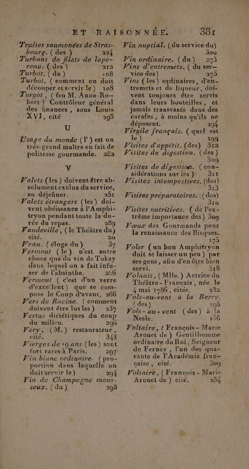 L Truites saumonées de Stras- bourg. ( des ) 224 Turbans de filets de lape- reau. ( des ) 212 Turbot.( du) 108 Turbot, ( comment on doit découper etservir le) 108 Turgot , ( feu M. Anne-Ro— bert ) Contrôleur général des finances , sous Louis XVI, cité U Usage du monde (Y }est un trés-grand maître en fait de politesse gourmande. 262 V Valets (es ) doivent étre ab- solument exclus du service, au déjeûner. 251 Valets étrangers (les) doi- vent obéissance à l’'Amphi- tryon pendant toute la du- rée du repas. 209 PVaudeville, (le Théâtre du) cité. 20 Veau. (éloge du) 37 Vermout (le) m'est autre chose que du vin de Tokay dans lequel on a fait infu- ser de l’absinthe. 266 Vermout ( c'est d’un verre dexce'lent\ que se com- pose le Coup d'avant. 266 Vers de Racine. ( comment doivent être lusles) 237 Vertus diététiques du coup du milieu. 296 Véry, (M.) restaurateur, cité. 343 Vierges de 1Q ans (les) sont fort rares à Paris. 29 Vin blanc ordinaire. (pro- portion dans laquelle on doit servir le) 204 Vin de Champagne mous- seux, (du) 298 JÔ1 Vin nuptial. (du service du) | 300 Vin ordinaire. (du) 273 Vins d’entremets. ( du ser— vice des) 279 tremets et de liqueur, doi- vent toujours être servis dans leurs bouteilles, et Jamais transvasés dans des carafes, à moins qu'ils ne déposent, 29 Virgile français. ( quel est le 19Q Visites d'appétit. (des) 312 Visites de digestion. (des) | 309 Visites de digestion. (con- sidérations suries ) 3rx Visites intempestives. (des) ‘313 Visites préparatoires. id 10 trême imporlance des) 309 Vœux des Gourmands pour la renaissance des Bisques. 179 Voler (an bon Amphitryon doit se laisser. un peu) par ses gens, afin d’en être bien servi. ‘- 318 Volnais,(Mile.) Actrice du Théâtre - Francais, née le 4 mai 1980 , citée. 232 Vols-au-vent à la Berry. Voltaire, ( Francois- Marie Arouet de) Gentilhormme ordinaire du Roi, Seigneur de Ferney , l’un des qua- rante de l’Académie fran- çaise , cité. : $o9 Voltaire, (François - Marie. Arouet de ) cité. 234 id