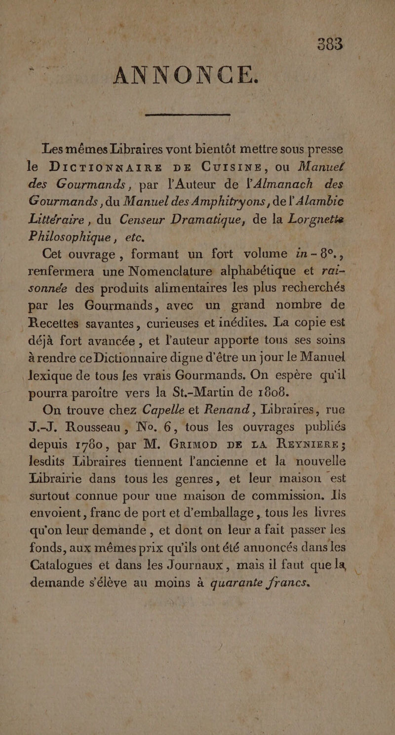 LC On A ‘ 383 ‘© ANNONCE. | Les mêmes Libraires vont bientôt mettre sous presse le DrcrionnarRe DE CutsiNeE, ou Manuel des Gourmands, par l'Auteur de lA/manach des Gourmands , du Manuel des Amphitryons, de l Alambic Littéraire, du Censeur Dramatique, de la Lorgnette Philosophique, etc. Cet ouvrage , formant un fort volume in-8°., renfermera une Nomenclature alphabétique et raï- sonnée des produits alimentaires les plus recherchés par les Gourmands, avec un grand nombre de Recettes savantes, curieuses et inédites. La copie est déjà fort avancée , et l’auteur apporte tous ses soins à rendre ce Dictionnaire digne d’être un jour le Manuel lexique de tous fes vrais Gourmands. On espère qu'il pourra paroître vers la St.-Martin de 1608. On trouve chez Capelle et Renand, Libraires, rue J.-J. Rousseau , No. 6, tous les ouvrages publiés depuis 1760, par M. Grimon DE LA REYNIERE; lesdits Tibraires tiennent l’ancienne et la nouvelle Librairie dans tous les genres, et leur maison est surtout connue pour une maison de commission. lis envoient, franc de port et d'emballage, tous les hvres qu'on leur demande , et dont on leur a fait passer les fonds, aux mêmes prix qu’ils ont été annoncés dans les Catalogues et dans les Journaux, mais il faut quela | « demande s'élève au moins à quarante francs.